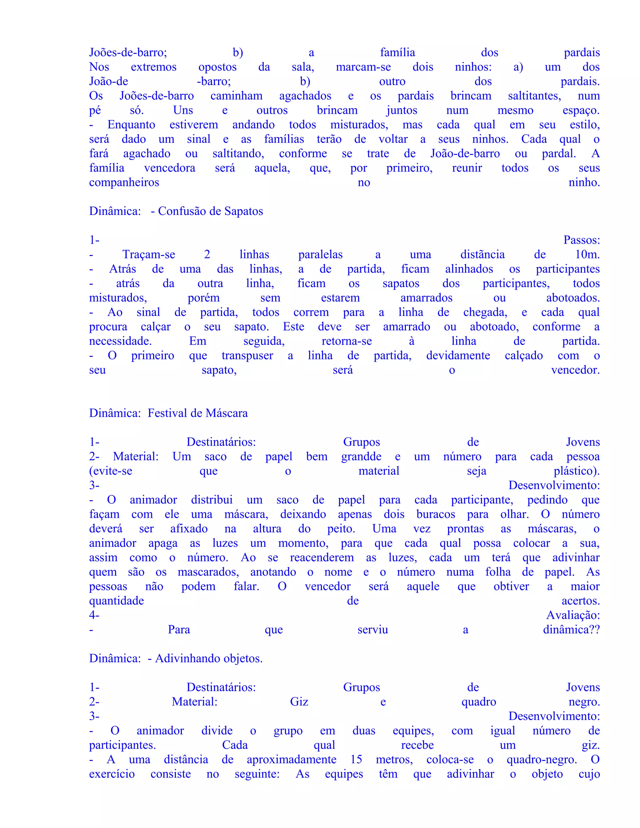 Joões-de-barro;
b)
a
família
dos
pardais
Nos
extremos
opostos
da
sala,
marcam-se
dois
ninhos:
a)
um
dos
João-de
-barro;
b)
outro
dos
pardais.
Os Joões-de-barro caminham agachados e os pardais brincam saltitantes, num
pé
só.
Uns
e
outros
brincam
juntos
num
mesmo
espaço.
- Enquanto estiverem andando todos misturados, mas cada qual em seu estilo,
será dado um sinal e as famílias terão de voltar a seus ninhos. Cada qual o
fará agachado ou saltitando, conforme se trate de João-de-barro ou pardal. A
família
vencedora
será
aquela,
que,
por
primeiro,
reunir
todos
os
seus
companheiros
no
ninho.
Dinâmica: - Confusão de Sapatos
1Passos:
Traçam-se
2
linhas
paralelas
a
uma
distãncia
de
10m.
- Atrás de uma das linhas, a de partida, ficam alinhados os participantes
atrás
da
outra
linha,
ficam
os
sapatos
dos
participantes,
todos
misturados,
porém
sem
estarem
amarrados
ou
abotoados.
- Ao sinal de partida, todos correm para a linha de chegada, e cada qual
procura calçar o seu sapato. Este deve ser amarrado ou abotoado, conforme a
necessidade.
Em
seguida,
retorna-se
à
linha
de
partida.
- O primeiro que transpuser a linha de partida, devidamente calçado com o
seu
sapato,
será
o
vencedor.
Dinâmica: Festival de Máscara
1Destinatários:
Grupos
de
Jovens
2- Material: Um saco de papel bem grandde e um número para cada pessoa
(evite-se
que
o
material
seja
plástico).
3Desenvolvimento:
- O animador distribui um saco de papel para cada participante, pedindo que
façam com ele uma máscara, deixando apenas dois buracos para olhar. O número
deverá ser afixado na altura do peito. Uma vez prontas as máscaras, o
animador apaga as luzes um momento, para que cada qual possa colocar a sua,
assim como o número. Ao se reacenderem as luzes, cada um terá que adivinhar
quem são os mascarados, anotando o nome e o número numa folha de papel. As
pessoas não podem falar. O vencedor será aquele que obtiver a maior
quantidade
de
acertos.
4Avaliação:
Para
que
serviu
a
dinâmica??
Dinâmica: - Adivinhando objetos.
1Destinatários:
Grupos
de
Jovens
2Material:
Giz
e
quadro
negro.
3Desenvolvimento:
- O animador divide o grupo em duas equipes, com igual número de
participantes.
Cada
qual
recebe
um
giz.
- A uma distância de aproximadamente 15 metros, coloca-se o quadro-negro. O
exercício consiste no seguinte: As equipes têm que adivinhar o objeto cujo

 