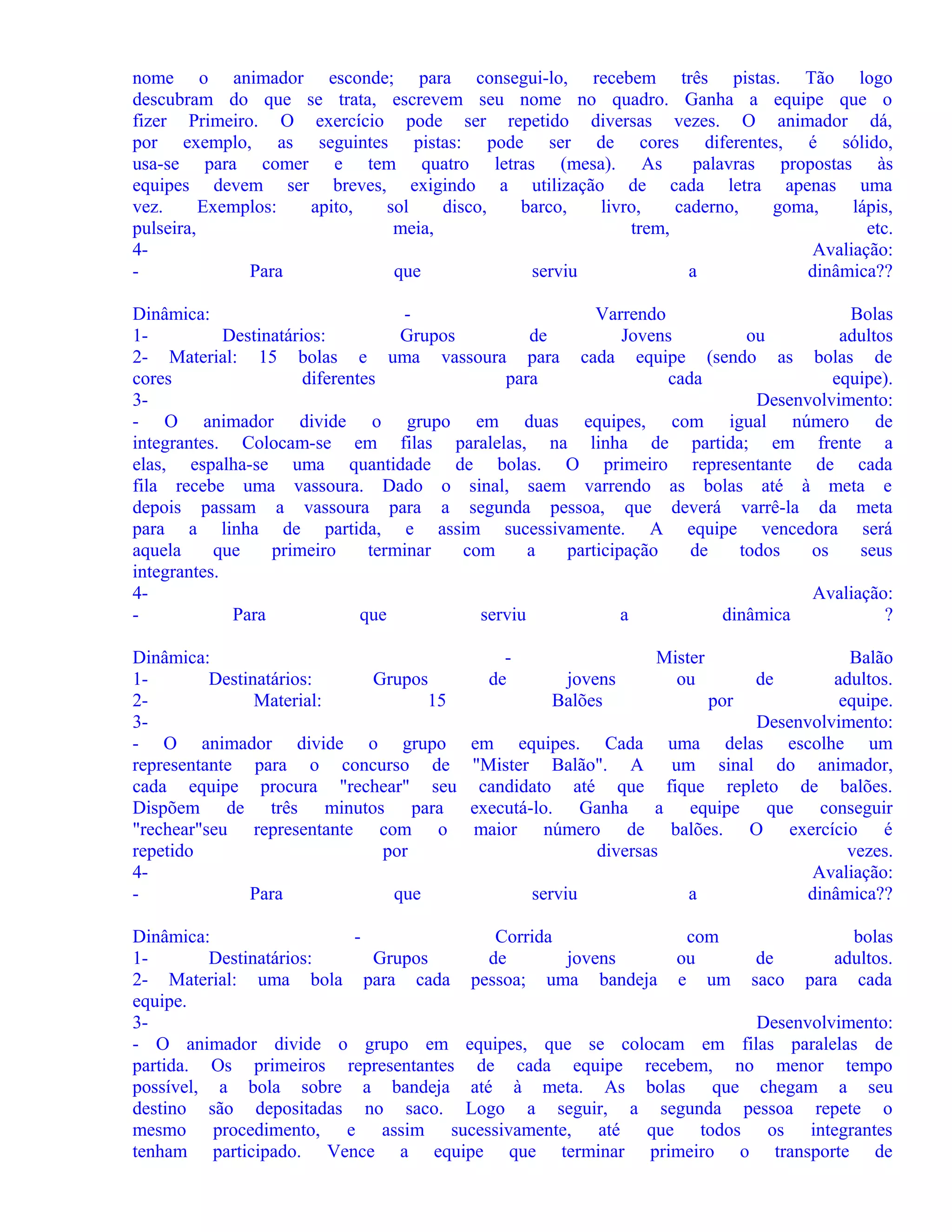 nome o animador esconde; para consegui-lo, recebem três pistas. Tão logo
descubram do que se trata, escrevem seu nome no quadro. Ganha a equipe que o
fizer Primeiro. O exercício pode ser repetido diversas vezes. O animador dá,
por exemplo, as seguintes pistas: pode ser de cores diferentes, é sólido,
usa-se para comer e tem quatro letras (mesa). As
palavras propostas às
equipes devem ser breves, exigindo a utilização de cada letra apenas uma
vez.
Exemplos:
apito,
sol
disco,
barco,
livro,
caderno,
goma,
lápis,
pulseira,
meia,
trem,
etc.
4Avaliação:
Para
que
serviu
a
dinâmica??
Dinâmica:
Varrendo
Bolas
1Destinatários:
Grupos
de
Jovens
ou
adultos
2- Material: 15 bolas e uma vassoura para cada equipe (sendo as bolas de
cores
diferentes
para
cada
equipe).
3Desenvolvimento:
- O animador divide o grupo em duas equipes, com igual número de
integrantes. Colocam-se em filas paralelas, na linha de partida; em frente a
elas, espalha-se uma quantidade de bolas. O primeiro representante de cada
fila recebe uma vassoura. Dado o sinal, saem varrendo as bolas até à meta e
depois passam a vassoura para a segunda pessoa, que deverá varrê-la da meta
para a linha de partida, e assim sucessivamente. A equipe vencedora será
aquela
que
primeiro
terminar
com
a
participação
de
todos
os
seus
integrantes.
4Avaliação:
Para
que
serviu
a
dinâmica
?
Dinâmica:
1Destinatários:
Grupos
2Material:
15
3- O animador divide o grupo
representante para o concurso de
cada equipe procura "rechear" seu
Dispõem de três minutos para
"rechear"seu representante com o
repetido
por
4Para
que

de

Mister
ou

Balão
jovens
de
adultos.
Balões
por
equipe.
Desenvolvimento:
em equipes. Cada uma delas escolhe um
"Mister Balão". A um sinal do animador,
candidato até que fique repleto de balões.
executá-lo. Ganha a equipe que conseguir
maior número de balões. O exercício é
diversas
vezes.
Avaliação:
serviu
a
dinâmica??

Dinâmica:
Corrida
com
bolas
1Destinatários:
Grupos
de
jovens
ou
de
adultos.
2- Material: uma bola para cada pessoa; uma bandeja e um saco para cada
equipe.
3Desenvolvimento:
- O animador divide o grupo em equipes, que se colocam em filas paralelas de
partida. Os primeiros representantes de cada equipe recebem, no menor tempo
possível, a bola sobre a bandeja até à meta. As bolas que chegam a seu
destino são depositadas no saco. Logo a seguir, a segunda pessoa repete o
mesmo procedimento, e assim sucessivamente, até que todos os integrantes
tenham participado. Vence a equipe que terminar primeiro o transporte de

 