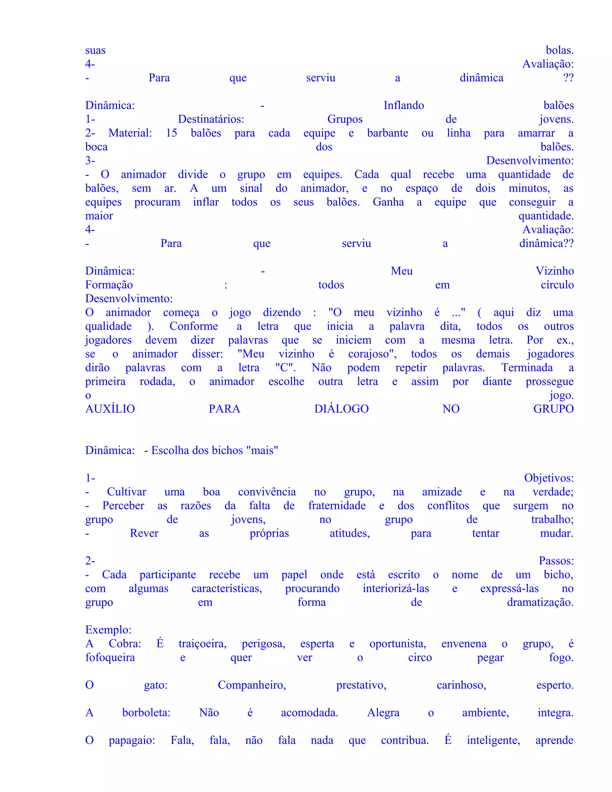 suas
4-

Para

que

serviu

a

dinâmica

bolas.
Avaliação:
??

Dinâmica:
Inflando
balões
1Destinatários:
Grupos
de
jovens.
2- Material: 15 balões para cada equipe e barbante ou linha para amarrar a
boca
dos
balões.
3Desenvolvimento:
- O animador divide o grupo em equipes. Cada qual recebe uma quantidade de
balões, sem ar. A um sinal do animador, e no espaço de dois minutos, as
equipes procuram inflar todos os seus balões. Ganha a equipe que conseguir a
maior
quantidade.
4Avaliação:
Para
que
serviu
a
dinâmica??
Dinâmica:
Meu
Vizinho
Formação
:
todos
em
círculo
Desenvolvimento:
O animador começa o jogo dizendo : "O meu vizinho é ..." ( aqui diz uma
qualidade ). Conforme
a letra que inicia a palavra dita, todos os outros
jogadores devem dizer palavras que se iniciem com a mesma letra. Por ex.,
se o animador disser: "Meu vizinho é corajoso", todos os demais jogadores
dirão palavras com a letra "C". Não podem repetir palavras. Terminada a
primeira rodada, o animador escolhe outra letra e assim por diante prossegue
o
jogo.
AUXÍLIO
PARA
DIÁLOGO
NO
GRUPO
Dinâmica: - Escolha dos bichos "mais"
1- Cultivar
uma
boa convivência
- Perceber as razões da falta de
grupo
de
jovens,
Rever
as
próprias
2- Cada participante recebe um
com
algumas
características,
grupo
em
Exemplo:
A Cobra:
fofoqueira

É
gato:

A

borboleta:
papagaio:

papel onde
procurando
forma

traiçoeira, perigosa, esperta
e
quer
ver

O

O

Objetivos:
no grupo, na amizade
e na verdade;
fraternidade e dos conflitos que surgem no
no
grupo
de
trabalho;
atitudes,
para
tentar
mudar.

Companheiro,

Fala,

Não
fala,

e

oportunista, envenena o
o
circo
pegar

prestativo,

é

acomodada.

não

fala

nada

Passos:
nome de um bicho,
e
expressá-las
no
dramatização.

está escrito o
interiorizá-las
de

Alegra
que

carinhoso,
o

contribua.

ambiente,
É

inteligente,

grupo, é
fogo.
esperto.
integra.
aprende

 