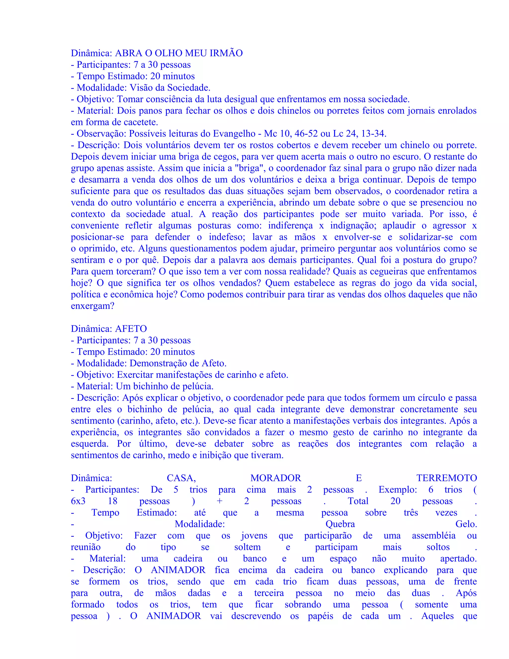 Dinâmica: ABRA O OLHO MEU IRMÃO
- Participantes: 7 a 30 pessoas
- Tempo Estimado: 20 minutos
- Modalidade: Visão da Sociedade.
- Objetivo: Tomar consciência da luta desigual que enfrentamos em nossa sociedade.
- Material: Dois panos para fechar os olhos e dois chinelos ou porretes feitos com jornais enrolados
em forma de cacetete.
- Observação: Possíveis leituras do Evangelho - Mc 10, 46-52 ou Lc 24, 13-34.
- Descrição: Dois voluntários devem ter os rostos cobertos e devem receber um chinelo ou porrete.
Depois devem iniciar uma briga de cegos, para ver quem acerta mais o outro no escuro. O restante do
grupo apenas assiste. Assim que inicia a "briga", o coordenador faz sinal para o grupo não dizer nada
e desamarra a venda dos olhos de um dos voluntários e deixa a briga continuar. Depois de tempo
suficiente para que os resultados das duas situações sejam bem observados, o coordenador retira a
venda do outro voluntário e encerra a experiência, abrindo um debate sobre o que se presenciou no
contexto da sociedade atual. A reação dos participantes pode ser muito variada. Por isso, é
conveniente refletir algumas posturas como: indiferença x indignação; aplaudir o agressor x
posicionar-se para defender o indefeso; lavar as mãos x envolver-se e solidarizar-se com
o oprimido, etc. Alguns questionamentos podem ajudar, primeiro perguntar aos voluntários como se
sentiram e o por quê. Depois dar a palavra aos demais participantes. Qual foi a postura do grupo?
Para quem torceram? O que isso tem a ver com nossa realidade? Quais as cegueiras que enfrentamos
hoje? O que significa ter os olhos vendados? Quem estabelece as regras do jogo da vida social,
política e econômica hoje? Como podemos contribuir para tirar as vendas dos olhos daqueles que não
enxergam?
Dinâmica: AFETO
- Participantes: 7 a 30 pessoas
- Tempo Estimado: 20 minutos
- Modalidade: Demonstração de Afeto.
- Objetivo: Exercitar manifestações de carinho e afeto.
- Material: Um bichinho de pelúcia.
- Descrição: Após explicar o objetivo, o coordenador pede para que todos formem um círculo e passa
entre eles o bichinho de pelúcia, ao qual cada integrante deve demonstrar concretamente seu
sentimento (carinho, afeto, etc.). Deve-se ficar atento a manifestações verbais dos integrantes. Após a
experiência, os integrantes são convidados a fazer o mesmo gesto de carinho no integrante da
esquerda. Por último, deve-se debater sobre as reações dos integrantes com relação a
sentimentos de carinho, medo e inibição que tiveram.
Dinâmica:
CASA,
MORADOR
E
TERREMOTO
- Participantes: De 5 trios para cima mais 2 pessoas . Exemplo: 6 trios (
6x3
18
pessoas
)
+
2
pessoas
.
Total
20
pessoas
.
Tempo
Estimado:
até
que
a
mesma
pessoa
sobre
três
vezes
.
Modalidade:
Quebra
Gelo.
- Objetivo: Fazer com que os jovens que participarão de uma assembléia ou
reunião
do
tipo
se
soltem
e
participam
mais
soltos
.
Material:
uma
cadeira
ou
banco
e
um
espaço
não
muito
apertado.
- Descrição: O ANIMADOR fica encima da cadeira ou banco explicando para que
se formem os trios, sendo que em cada trio ficam duas pessoas, uma de frente
para outra, de mãos dadas e a terceira pessoa no meio das duas . Após
formado todos os trios, tem que ficar sobrando uma pessoa ( somente uma
pessoa ) . O ANIMADOR vai descrevendo os papéis de cada um . Aqueles que

 