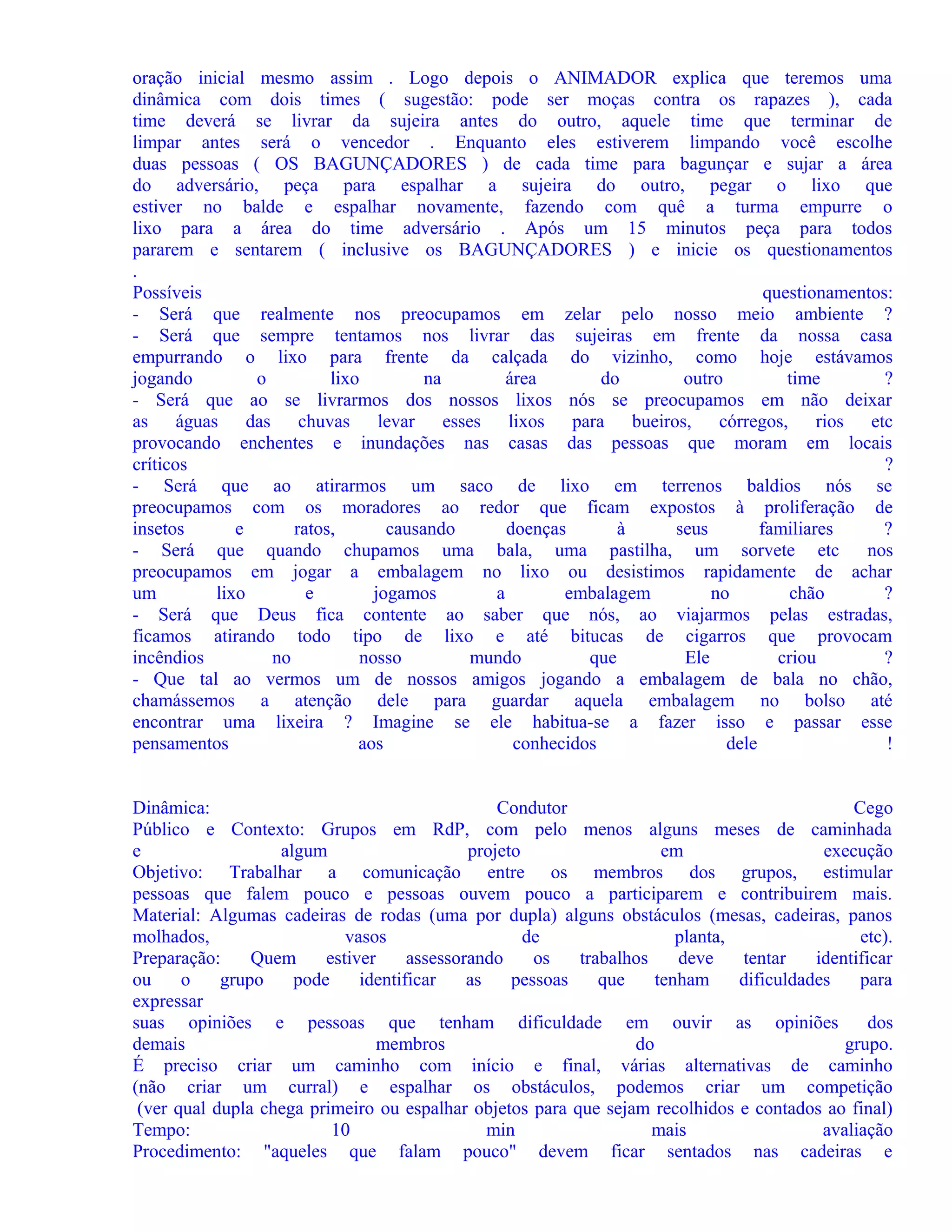 oração inicial mesmo assim . Logo depois o ANIMADOR explica que teremos uma
dinâmica com dois times ( sugestão: pode ser moças contra os rapazes ), cada
time deverá se livrar da sujeira antes do outro, aquele time que terminar de
limpar antes será o vencedor . Enquanto eles estiverem limpando você escolhe
duas pessoas ( OS BAGUNÇADORES ) de cada time para bagunçar e sujar a área
do adversário, peça para espalhar a sujeira do outro, pegar o lixo que
estiver no balde e espalhar novamente, fazendo com quê a turma empurre o
lixo para a área do time adversário . Após um 15 minutos peça para todos
pararem e sentarem ( inclusive os BAGUNÇADORES ) e inicie os questionamentos
.
Possíveis
questionamentos:
- Será que realmente nos preocupamos em zelar pelo nosso meio ambiente ?
- Será que sempre tentamos nos livrar das sujeiras em frente da nossa casa
empurrando o lixo para frente da calçada do vizinho, como hoje estávamos
jogando
o
lixo
na
área
do
outro
time
?
- Será que ao se livrarmos dos nossos lixos nós se preocupamos em não deixar
as águas das chuvas levar esses lixos para bueiros, córregos, rios etc
provocando enchentes e inundações nas casas das pessoas que moram em locais
críticos
?
- Será que ao atirarmos um saco de lixo em terrenos baldios nós se
preocupamos com os moradores ao redor que ficam expostos à proliferação de
insetos
e
ratos,
causando
doenças
à
seus
familiares
?
- Será que quando chupamos uma bala, uma pastilha, um sorvete etc
nos
preocupamos em jogar a embalagem no lixo ou desistimos rapidamente de achar
um
lixo
e
jogamos
a
embalagem
no
chão
?
- Será que Deus fica contente ao saber que nós, ao viajarmos pelas estradas,
ficamos atirando todo tipo de lixo e até bitucas de cigarros que provocam
incêndios
no
nosso
mundo
que
Ele
criou
?
- Que tal ao vermos um de nossos amigos jogando a embalagem de bala no chão,
chamássemos a atenção dele para guardar aquela embalagem no bolso até
encontrar uma lixeira ? Imagine se ele habitua-se a fazer isso e passar esse
pensamentos
aos
conhecidos
dele
!
Dinâmica:
Condutor
Cego
Público e Contexto: Grupos em RdP, com pelo menos alguns meses de caminhada
e
algum
projeto
em
execução
Objetivo: Trabalhar a comunicação entre os membros dos grupos, estimular
pessoas que falem pouco e pessoas ouvem pouco a participarem e contribuirem mais.
Material: Algumas cadeiras de rodas (uma por dupla) alguns obstáculos (mesas, cadeiras, panos
molhados,
vasos
de
planta,
etc).
Preparação:
Quem
estiver
assessorando
os
trabalhos
deve
tentar
identificar
ou
o
grupo
pode
identificar
as
pessoas
que
tenham
dificuldades
para
expressar
suas opiniões e pessoas que tenham dificuldade em ouvir as opiniões
dos
demais
membros
do
grupo.
É preciso criar um caminho com início e final, várias alternativas de caminho
(não criar um curral) e espalhar os obstáculos, podemos criar um competição
(ver qual dupla chega primeiro ou espalhar objetos para que sejam recolhidos e contados ao final)
Tempo:
10
min
mais
avaliação
Procedimento: "aqueles que falam pouco" devem ficar sentados nas cadeiras e

 