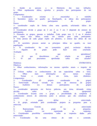 5Ajudar
as
pessoas
a
se
libertarem
das
suas
inibições.
6- Obter rapidamente idéias, opiniões e posições dos participantes
de um
grupo.
Componentes:
1Coordenador:
orientar
e
encaminhar
o
trabalho
2- Secretário: anota no quadro ou flanelógrafo, as idéias dos participantes
3Público:
participantes
do
grupo.
Passos
1- coordenador expõe de forma clara uma questão, solicitando idéias do
grupo;
2- Coordenador divide o grupo de 2 em 2 ou 3 em 3 (depende do número de
participantes
do
grupo)
3- Formados os grupos, passam a trabalhar. Cada grupo tem 2, 3 ou 4 minutos
para
expor
suas
idéias,
sendo
um
minuto
para
cada
participante.
4- Uma pessoa de cada grupo expõe em plenário,. a síntese das idéias de seu
grupo.
5O secretário procura anotar as principais idéias no quadro, ou num
papelógrafo.
6O
coordenador
faz
um
comentário
geral,
esclarece
dúvidas.
7Alguém
do
grupo
pode
fazer
uma
conclusão.
Avaliação
1O
que
aprendemos?
2O
que
descobrimos
em
relação
ao
grupo?
3O
que
precisamos
aprofundar
sobre
este
assunto?
Dinâmica:
ENTREVISTA
Objetivos
1- Obter conhecimentos, informações ou mesmo opiniões atuais a respeito de
um
tema.
2Utilizar
melhor
os
conhecimentos
de
um
especialista
sobre
o
tema.
3Obter
mais
informações
em
menos
tempo.
4Tornar
o
estudo
de
um
tema,
mais
dinâmico.
Componentes:
1Coordenador
(O
próprio
coordenador
do
grupo)
2Entrevistado
(Pessoa
versada
no
tema
de
interesse
do
grupo)
3Auditório
(os
demais
participantes
do
grupo)
Passos:
1coordenador
apresenta
em
breves
palavras,
um
tema,
deixando
várias
dúvidas
sobre
o
mesmo.
(proposital)
2Coordenador
levanta
com
o
grupo,
a
possibilidade
de
completar
o
conhecimento através de entrevista junto a pessoas que são estudiosas do
assunto.
3O
grupo
define
o
entrevistado.
4O
grupo,
orientado
pelo
coordenador
prepara
as
perguntas
para
a
entrevista.
5Convite
ao
entrevistado
6Representante
do
grupo
faz
as
perguntas.
7Auditório
vai
registrando
as
respostas.
8Coordenador
possibilita
comentários
sobre
as
respostas
dadas
pelo
entrevistado.
9Coordenador
faz
uma
síntese
de
todo
o
conteúdo.

 