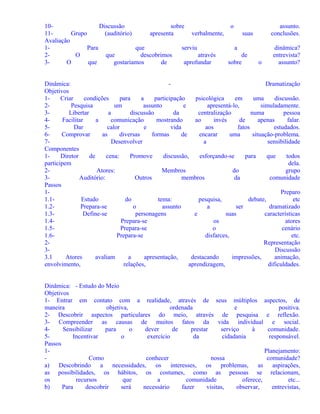 10Discussão
sobre
o
11Grupo
(auditório)
apresenta
verbalmente,
suas
Avaliação
1Para
que
serviu
a
2O
que
descobrimos
através
de
3O
que
gostaríamos
de
aprofundar
sobre
o

assunto.
conclusões.
dinâmica?
entrevista?
assunto?

Dinâmica:
Dramatização
Objetivos
1Criar
condições
para
a
participação
psicológica
em
uma
discussão.
2Pesquisa
um
assunto
e
apresentá-lo,
simuladamente.
3Libertar
a
discussão
da
centralização
numa
pessoa
4Facilitar
a
comunicação
mostrando
ao
invés
de
apenas
falar.
5Dar
calor
e
vida
aos
fatos
estudados.
6Comprovar
as
diversas
formas
de
encarar
uma
situação-problema.
7Desenvolver
a
sensibilidade
Componentes
1Diretor
de
cena:
Promove
discussão,
esforçando-se
para
que
todos
participem
dela.
2Atores:
Membros
do
grupo
3Auditório:
Outros
membros
da
comunidade
Passos
1Preparo
1.1Estudo
do
tema:
pesquisa,
debate,
etc
1.2Prepara-se
o
assunto
a
ser
dramatizado
1.3Define-se
personagens
e
suas
características
1.4Prepara-se
os
atores
1.5Prepara-se
o
cenário
1.6Prepara-se
disfarces,
etc.
2Representação
3Discussão
3.1
Atores
avaliam
a
apresentação,
destacando
impressões,
animação,
envolvimento,
relações,
aprendizagem,
dificuldades.
Dinâmica: - Estudo do Meio
Objetivos
1- Entrar em contato com a realidade, através de seus múltiplos aspectos, de
maneira
objetiva,
ordenada
e
positiva.
2- Descobrir aspectos particulares do meio, através de pesquisa e reflexão.
3- Compreender as causas de muitos fatos da vida individual e social.
4Sensibilizar
para
o
dever
de
prestar
serviço
à
comunidade.
5Incentivar
o
exercício
da
cidadania
responsável.
Passos
1Planejamento:
Como
conhecer
nossa
comunidade?
a) Descobrindo a necessidades, os interesses, os problemas,
as aspirações,
as possibilidades, os hábitos, os costumes, como as pessoas se relacionam,
os
recursos
que
a
comunidade
oferece,
etc...
b)
Para
descobrir
será
necessário
fazer
visitas,
observar,
entrevistas,

 