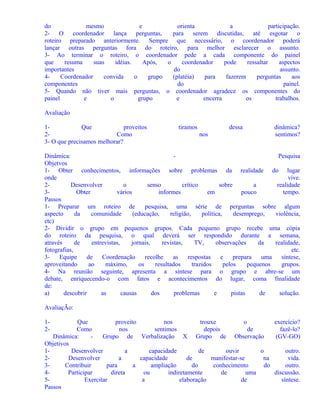 do
mesmo
e
orienta
a
participação.
2- O coordenador lança perguntas,
para serem discutidas, até esgotar o
roteiro preparado anteriormente. Sempre que necessário, o coordenador poderá
lançar outras perguntas fora do roteiro, para melhor esclarecer o assunto.
3- Ao terminar o roteiro, o coordenador pede a cada componente do painel
que
resuma
suas
idéias.
Após,
o
coordenador
pode
ressaltar
aspectos
importantes
do
assunto.
4Coordenador
convida
o
grupo
(platéia)
para
fazerem
perguntas
aos
componentes
do
painel.
5- Quando não tiver mais perguntas, o coordenador agradece os componentes do
painel
e
o
grupo
e
encerra
os
trabalhos.
Avaliação
1Que
proveitos
2Como
3- O que precisamos melhorar?

tiramos

dessa
nos

dinâmica?
sentimos?

Dinâmica:
Pesquisa
Objetvos
1- Obter conhecimentos, informações sobre problemas da realidade do lugar
onde
vive.
2Desenvolver
o
senso
crítico
sobre
a
realidade
3Obter
vários
informes
em
pouco
tempo.
Passos
1- Preparar um roteiro de
pesquisa, uma série de perguntas sobre algum
aspecto
da
comunidade
(educação,
religião,
política,
desemprego,
violência,
etc)
2- Dividir o grupo em pequenos grupos. Cada pequeno grupo recebe uma cópia
do roteiro da pesquisa, o qual deverá ser respondido durante a semana,
através
de
entrevistas,
jornais,
revistas,
TV,
observações
da
realidade,
fotografias,
etc.
3Equipe
de
Coordenação
recolhe
as
respostas
e
prepara
uma
síntese,
aproveitando
ao
máximo,
os
resultados
trazidos
pelos
pequenos
grupos.
4- Na reunião seguinte, apresenta a síntese para o grupo e abre-se um
debate, enriquecendo-o com fatos e acontecimentos do lugar, coma finalidade
de:
a)
descobrir
as
causas
dos
problemas
e
pistas
de
solução.
AvaliaçÃo:
12-

Que
proveito
nos
trouxe
o
exercício?
Como
nos
sentimos
depois
de
fazê-lo?
Dinâmica:
Grupo de Verbalização X Grupo de Observação
(GV-GO)
Objetivos
1Desenvolver
a
capacidade
de
ouvir
o
outro.
2Desenvolver
a
capacidade
de
manifestar-se
na
vida.
3Contribuir
para
a
ampliação
do
conhecimento
do
outro.
4Participar
direta
ou
indiretamente
de
uma
discussão.
5Exercitar
a
elaboração
de
síntese.
Passos

 