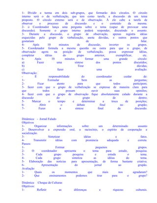 1- Dividir a turma em dois sub-grupos, que formarão dois círculos. O círculo
interno será o da verbalização, que tem como tarefa, a discussão de um tema
proposto. O círculo externo será o de observação. À ele cabe a tarefa de
observar
o
processo
de
discussão
e
o
conteúdo
da
mesma.
2- o Coordenador lança uma pergunta sobre o tema (capaz de provocar uma
discussão). Somente o grupo interno poderá responder, discutindo o assunto.
3Durante
a
discussão,
o
grupo
de
observação,
apenas
registra
idéias
esquecidas pelo grupo de verbalização, anota dúvidas, e outros pontos que
gostariam
de
falar.
4Após
10
minutos
de
discussão,
inverter
os
grupos.
5- Coordenador formula a mesma questão ou outra para que o grupo, de
observação
agora
na
posição
de
verbalização,
possa
expressar
idéias,
completar
idéias
do
grupo
anterior,
exemplificar,
etc.
6Após
10
minutos
formar
uma
grande
círculo:
a)
Fazer
uma
síntese
dos
pontos
discutidos;
b)
Tirar
dúvidas;
c)
fazer
uma
avaliação.
Observação:
É
responsabilidade
do
coordenador
cuidar
de:
1Formular
bem
as
perguntas;
2Ficar
atento
para
que
todos
participem;
3- fazer com que o grupo de verbalização se expresse de maneira clara para
que
todos
possam
ouvir
suas
opiniões;
4- fazer com que o grupo de observação fique absolutamente calado durante a
discussão
do
grupo
de
dentro;
5Marcar
o
tempo
e
determinar
a
troca
de
posições;
6Abrir
o
debate
final
no
grupão;
7Fazer
a
síntese
final
da
discussão.
Dinâmica: - Jornal Falado
Objetivos
1Organizar
informações
sobre
um
determinado
assunto
2- Desenvolver a expressão oral, o raciocínio, o espírito de cooperação e
socialização.
3Sintetizar
idéias
e
fatos.
4Transmitir
idéias
com
pronúncia
adequada
e
correta.
Passos:
1Formar
pequenos
grupos.
2O
coordenador
apresenta
o
tema
para
estudo,
pesquisa.
3Cada
grupo
pesquisa
e
estuda
o
tema.
4Cada
grupo
sintetiza
as
idéias
do
tema.
5Elaboração
das
notícias
para
apresentação,
de
forma
bastante
criativa.
6Apresentação
do
jornal
ao
grupão.
Avaliação
1Quais
os
momentos
que
mais
nos
agradaram?
2Que
ensinamentos
podemos
tirar
para
o
grupo?
Dinâmica: Choque de Culturas
Objetivos:
1Refletir
as

diferenças

e

riquezas

culturais.

 