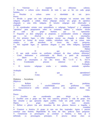 2Valorizar
e
respeitar
as
diferentes
culturas.
3- Perceber a cultura como dimensão de tudo o que se faz em cada grupo
humano.
4Perceber
a
cultura
como
a
identidade
de
um
povo.
Passos
1- Dividir o grupo em três sub-grupos. Um subgrupo vai encenar uma tribo
indígena chegando a cidade. Outro subgrupo encena um grupo de operários
chegando
a
uma
tribo
indígena.
O
terceiro
subgrupo
será
observador
e
avaliador
das
encenações.
2- O coordenador orienta com antecedência o subgrupo "indígena" e o subgrupo
"operários" para pesquisarem sobre os costumes, hábitos e relações sociais
de
cada
do
grupo
humano
que
vai
representar.
3- Enquanto os dois subgrupos se preparam, o coordenador orienta o subgrupo
que
vai
observar
e
avaliar
as
encenações.
4- Em primeiro lugar, a tribo indígena encena sua chegada à cidade. Não
conhecem as formas de nossas cidades, estranham tudo, até as coisas mais
simples,
e
não
percebem
os
riscos
das
mais
perigosas.
5- Em segundo lugar, os operários chegam a uma tribo indígena, ignorando
toda
a
sua
realidade.
6Debate
O
que
observamos?
- O que pode ocorrer no confronto (choque) de duas culturas diferentes?
Como
analisamos
a
colonização
do
Brasil,
a
partir
da
encenação?
Quais
as
consequências
para
nós,
hoje?
refletir
as
encenações
à
luz
dos
textos:
Mt.
7,1-15
e
Is.
10,1-4.
7Coordenador
procura
sintetizar
o
debate.
8Avaliação:
O
terceiro
subgrupo
avalia
o
trabalho,
emitindo
opiniões.
Avaliação
12Dinâmica: - Sociodrama
Objetivos
1Refletir
2Desenvolver
3Conscientizar-se
problemas

O
Como

que
nos

e
a
sobre

comunicar
sensibilidade
para
atitudes
positivas
ou

aprendemos?
sentimos?

um
problema.
problemas
vitais.
negativas
diante
de
vitais.

Passos
1Escolher
um
coordenador
para
dirigir
o
trabalho.
2- Escolher com o grupo um fato real, concreto, próximo à vida do grupo. Um
fato atraente e que apresente algum conflito. Cada um pode contar um fato.
Depois
o
grupo
escolhe
o
mais
atraente.
3- Definir o gênero (na arte dramática há dois gêneros básicos: a tragédia e
a
comédia)
4- Construir a história. O grupo já tem um fato inspirador. Agora é preciso
construir uma história. Dependendo do tema do fato, pode-se fazer pesquisas.
5Caracterizar
os
personagens:
ao
construir
a
história,
é
bom
já
ir
definindo
os
personagens
principais.
É
preciso
deixar
claro
as

 