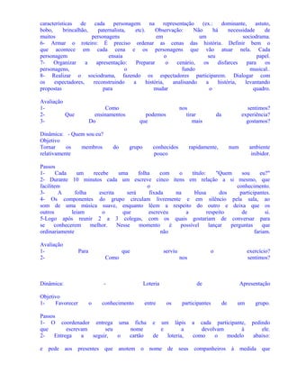 características
de
cada
personagem
na
representação
(ex.:
dominante,
astuto,
bobo,
brincalhão,
paternalista,
etc).
Observação:
Não
há
necessidade
de
muitos
personagens
em
um
sociodrama.
6- Armar o roteiro: É preciso ordenar as cenas das história. Definir bem o
que acontece em cada cena e os personagens que vão atuar nela. Cada
personagem
ensaia
o
seu
papel.
7Organizar
a
apresentação:
Preparar
o
cenário,
os
disfarces
para
os
personagens,
o
fundo
musical..
8- Realizar o sociodrama, fazendo os espectadores participarem. Dialogar com
os
espectadores,
reconstruindo
a
história,
analisando
a
história,
levantando
propostas
para
mudar
o
quadro.
Avaliação
12Que
3-

Como
ensinamentos
Do

Dinâmica: - Quem sou eu?
Objetivo
Tornar
os
membros
relativamente

do

nos
tirar
mais

podemos
que

grupo

conhecidos
pouco

sentimos?
experiência?
gostamos?

da

rapidamente,

num

ambiente
inibidor.

Passos
1Cada
um
recebe
uma
folha
com
o
título:
"Quem
sou
eu?"
2- Durante 10 minutos cada um escreve cinco ítens em relação a si mesmo, que
facilitem
o
conhecimento.
3A
folha
escrita
será
fixada
na
blusa
dos
participantes.
4- Os componentes do grupo circulam livremente e em silêncio pela sala, ao
som de uma música suave, enquanto lêem a respeito do outro e deixa que os
outros
leiam
o
que
escreveu
a
respeito
de
si.
5-Logo após reunir 2 a 3 colegas, com os quais gostariam de conversar para
se
conhecerem
melhor.
Nesse
momento
é
possível
lançar
perguntas
que
ordinariamente
não
fariam.
Avaliação
12-

Para

que

serviu

Como

Dinâmica:

-

Objetivo
1Favorecer

o

Loteria

conhecimento

entre

Passos
1- O coordenador entrega uma ficha
que
escrevam
seu
nome
2Entrega
a
seguir,
o
cartão
e

pede

aos

presentes

o

que

anotem

exercício?
sentimos?

nos

o

de
os

participantes

e

um lápis
e
a
de
loteria,

nome

de

seus

Apresentação
de

um

grupo.

cada participante,
devolvam
à
como
o
modelo

pedindo
ele.
abaixo:

a

companheiros

à

medida

que

 