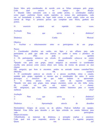 forem lidos pelo coordenador, de acordo com as fichas entregues pelo grupo.
Cada
qual
escreve
no
espaço
que
desejar.
3- Quando todos estiverem com o seu cartão pronto, o coordenador explica
como jogar: conforme forem sendo repetidos os nomes dos participantes, cada
um vai assinalando o cartão, no lugar onde consta o nome citado, como em uma
cartela de bingo. A primeira pessoa que completar uma fileira, ganhará dez
pontos.
O

exercício

Avaliação
1-

poderá

Para

que

Dinâmica:
Objetivo
1Facilitar

ser

repetido
serviu

várias

vezes.

a

dinâmica?

Cartão
o

relacionamento

entre

Musical.
os

participantes

de

um

grupo.

Passos
1- Coordenador distribui um cartão, um lápis e um alfinete para cada
participante e pede que cada um escreva no cartão o nome e prenda-o na
blusa.
(Não
pode
ser
apelido)
2- Os participantes sentam-se em círculo. O coordenador coloca-se no centro
e
convida
os
demais
a
cantar:
"Quando vim para este grupo, um(a) amigo(a) eu encontrei (o coordenador
escolhe uma pessoa) como estava ele(a) sem nome, de (nome da pessoa) eu o(a)
chamei.
Oh! amigo(a), que bom te encontrar, unidos na amizade iremos caminhar"(bis).
(Melodia:
Oh,
suzana!!)
3- O coordenador junta-se ao círculo e a pessoa escolhida, entoa a canção,
ajudada pelo grupo, repetindo o mesmo que o coordenador fez antes. E assim
prossegue
o
exercício
até
que
todos
tenham
se
apresentado.
4A
última
pessoa
entoa
o
canto
da
seguinte
maneira:
"Quando vim para este grupo, mais amigos encontrei, como eu não tinha nome,
de
...(cada
um
grita
seu
nome)
eu
o
chamei.
Oh!
amigos(as), que bom nos encontrar, unidos lutaremos para o mundo
melhorar
(bis)"
Avaliação
12Dinâmica:

Para

que
Como
-

serviu

a

dinâmica?
sentimos?

nos
Apresentação

através

de

desenhos

Destinatários: Grupos de jovens ou de adultos. Pode-se trabalhar em equipes.
Material: Uma folha para desenho e um lápis colorido ou caneta hidrocor para
cada
participante.
Desenvolvimento:
1.Distribuídos
os
materiais
da
dinâmica,
o
animador
explica
o
exercício:
Cada qual terá que responder, através de desenhos, à seguinte pergunta:
Quem
sou
eu?

 