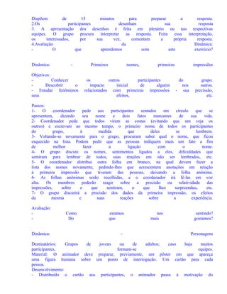 Dispõem
de
15
minutos
para
preparar
a
resposta.
2.Os
participantes
desenham
sua
resposta
3. A apresentação dos desenhos é feita em plenário ou nas respectivas
equipes.
O
grupo
procura
interpretar
as
resposta.
Feita
essa
interpretação,
os
interessados,
por
sua
vez,
comentam
a
própria
resposta.
4.Avaliação
da
Dinâmica:
O
que
aprendemos
com
este
exercício?
Dinâmica:

-

Objetivos:
Conhecer
Descobrir
o
- Estudar fenômenos
seus

Primeiros

nomes,

primeiras

os
outros
participantes
impacto
inicial
de
alguém
relacionados com primeiras impressões
efeitos,

impressões
do
nos
- sua

grupo.
outros.
precissão,
etc.

Passos:
1O
coordenador
pede
aos
participantes
sentados
em
círculo
que
se
apresentem,
dizendo
seu
nome
e
dois
fatos
marcantes
de
sua
vida.
2- Coordenador pede que todos virem as costas (evitando que um veja os
outros) e escrevam ao mesmo tempo, o primeiro nome de todos os participantes
do
grupo,
à
medida
que
deles
se
lembrem.
3- Voltando-se novamente para o grupo, procuram saber qual o nome, que ficou
esquecido na lista. Podem pedir que as pessoas indiquem mais um fato a fim
de
melhor
fazer
a
ligação
com
o
nome.
4- O grupo discute os nomes, sentimentos ligados a eles, dificuldades que
sentiram para lembrar de todos, suas reações em não ser lembrados, etc.
5- O coordenador distribui outra folha em branco, na qual devem fazer a
lista dos nomes novamente, pedindo-lhes que acrescentem anotações em relação
à primeira impressão que tiveram das pessoas, deixando a folha anônima.
6- As folhas anônimas serão recolhidas, e o coordenador irá lê-las em voz
alta:
Os
membros
poderão
reagir
sobre
a
precisão
ou
relatividade
das
impressões,
sobre
o
que
sentiram,
o
que
lhes
surpreendeu,
etc.
7- O grupo discutirá a precisão dos dados da primeira impressão, os efeitos
da
mesma
e
suas
reações
sobre
a
experiência.
Avaliação:
Dinâmica:

Como
Do

estamos
que
-

nos
mais

sentindo?
gostamos?
Personagens

Destinatários:
Grupos
de
jovens
ou
de
adultos;
caso
haja
muitos
participantes,
formam-se
equipes.
Material: O animador deve preparar, previamente, um pôster em que apareça
uma figura humana sobre um ponto de interrogação. Um cartão para cada
pessoa.
Desenvolvimento:
- Distribuído o cartão aos participantes, o animador passa à motivação do

 
