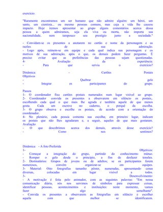 exercício.
"Raramente encontramos um ser humano que não admire alguém: um héroi, um
santo, um cientista... ou mesmo pessoas comuns, mas cuja a vida lhe causou
impacto. Hoje iremos apresentar ao grupo alguns comentários acerca dessa
pessoa
a
quem
admiramos,
seja
ela
viva
ou
morta,
não
importa
sua
nacionalidade,
nem
tampouco
seu
prestígio
junto
a
sociedade."
- Convidam-se os presentes a anotarem no cartão o nome da personagem e as
razões
de
sua
admiração.
- Logo após, reúnem-se em equipe e cada qual indica sua personagem e os
motivos de sua admiração, após o que, os demais podem fazer perguntas. É
preciso
evitar
que
as
preferências
das
pessoas
sejam
questionadas.
4Avaliação
da
experiência:
Para
que
serviu
o
exercício?
Dinâmica:
Objetivos
-

Integrar

os

Cartões
Quebrar
participantes

Postais
do

gelo
grupo.

Passos
1- O coordenador fixa cartões postais numerados num lugar visível ao grupo.
2- Coordenador
convida os presentes a observarem em silêncio os postais,.
escolhendo cada qual o que mais lhe agrada e também aquele de que menos
gosta.
Cada
um
escreve
no
caderno,
o
porquê
da
escolha.
3- O grupo observa e escolhe os postais, de acordo com a orientação do
coordenador.
4- No plenário, cada pessoa comenta sua escolha; em primeiro lugar, indicam
os postais que não lhes agradaram e, a seguir, aqueles de que mais gostaram.
Avaliação
O
que
descobrimos
acerca
dos
demais,
através
desse
exercício?
Como
nos
sentimos?

Dinâmica: - A foto Preferida
1Objetivos:
Começar
a
integração
do
grupo,
partindo
do
conhecimento
mútuo.
Romper
o
gelo
desde
o
princípio,
a
fim
de
desfazer
tensões.
2- Destinatários: Grupos de jovens ou de adultos; se os participantes forem
numerosos,
convém
organizar-se
em
equipes.
3- Material:
Oito fotografias
tamanho
pôster, numeradas, apresentando cenas
diversas,
colocadas
em
lugar
visível
a
todos.
3Desenvolvimento:
- A motivação é feita pelo animador, com as seguintes palavras: "Em nossa
comunicação
diária,
nós
nos
servimos
de
símbolos
para
expressar
coisas,
identificar
pessoas,
acontecimentos
e
instituições:
neste
momento,
vamos
fazer
algo
semelhante".
- Convida os presentes a observarem as fotografias em silêncio e escolher
aquela
com
que
melhor
se
identificarem.

 