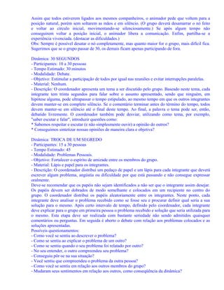 Assim que todos estiverem ligados aos mesmos companheiros, o animador pede que voltem para a
posição natural, porém sem soltarem as mãos e em silêncio. (O grupo deverá desamarrar o nó feito
e voltar ao círculo inicial, movimentando-se silenciosamente.) Se após algum tempo não
conseguirem voltar a posição inicial, o animador libera a comunicação. Enfim, partilha-se a
experiência vivenciada. (destacar as dificuldades.)
Obs: Sempre é possível desatar o nó completamente, mas quanto maior for o grupo, mais difícil fica.
Sugerimos que se o grupo passar de 30, os demais ficam apenas participando de fora.
Dinâmica: 30 SEGUNDOS
- Participantes: 10 a 30 pessoas
- Tempo Estimado: 30 minutos
- Modalidade: Debate.
- Objetivo: Estimular a participação de todos por igual nas reuniões e evitar interrupções paralelas.
- Material: Nenhum.
- Descrição: O coordenador apresenta um tema a ser discutido pelo grupo. Baseado neste tema, cada
integrante tem trinta segundos para falar sobre o assunto apresentado, sendo que ninguém, em
hipótese alguma, pode ultrapassar o tempo estipulado, ao mesmo tempo em que os outros integrantes
devem manter-se em completo silêncio. Se o comentário terminar antes do término do tempo, todos
devem manter-se em silêncio até o final deste tempo. Ao final, a palavra o tema pode ser, então,
debatido livremente. O coordenador também pode desviar, utilizando como tema, por exemplo,
"saber escutar e falar", introduzir questões como:
* Sabemos respeitar e escutar (e não simplesmente ouvir) a opinião do outros?
* Conseguimos sintetizar nossas opiniões de maneira clara e objetiva?
Dinâmica: TROCA DE UM SEGREDO
- Participantes: 15 a 30 pessoas
- Tempo Estimado: 45
- Modalidade: Problemas Pessoais.
- Objetivo: Fortalecer o espírito de amizade entre os membros do grupo.
- Material: Lápis e papel para os integrantes.
- Descrição: O coordenador distribui um pedaço de papel e um lápis para cada integrante que deverá
escrever algum problema, angústia ou dificuldade por que está passando e não consegue expressar
oralmente.
Deve-se recomendar que os papéis não sejam identificados a não ser que o integrante assim desejar.
Os papéis devem ser dobrados de modo semelhante e colocados em um recipiente no centro do
grupo. O coordenador distribui os papéis aleatoriamente entre os integrantes. Neste ponto, cada
integrante deve analisar o problema recebido como se fosse seu e procurar definir qual seria a sua
solução para o mesmo. Após certo intervalo de tempo, definido pelo coordenador, cada integrante
deve explicar para o grupo em primeira pessoa o problema recebido e solução que seria utilizada para
o mesmo. Esta etapa deve ser realizada com bastante seriedade não sendo admitidos quaisquer
comentários ou perguntas. Em seguida é aberto o debate com relação aos problemas colocados e as
soluções apresentadas.
Possíveis questionamentos:
- Como você se sentiu ao descrever o problema?
- Como se sentiu ao explicar o problema de um outro?
- Como se sentiu quando o seu problema foi relatado por outro?
- No seu entender, o outro compreendeu seu problema?
- Conseguiu pôr-se na sua situação?
- Você sentiu que compreendeu o problema da outra pessoa?
- Como você se sentiu em relação aos outros membros do grupo?
- Mudaram seus sentimentos em relação aos outros, como conseqüência da dinâmica?

 