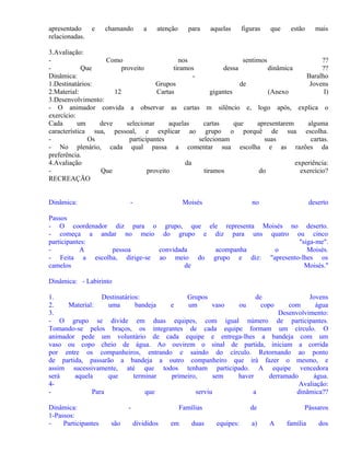 apresentado
relacionadas.

e

chamando

a

atenção

para

aquelas

figuras

que

estão

mais

3.Avaliação:
Como
nos
sentimos
??
Que
proveito
tiramos
dessa
dinâmica
??
Dinâmica:
Baralho
1.Destinatários:
Grupos
de
Jovens
2.Material:
12
Cartas
gigantes
(Anexo
I)
3.Desenvolvimento:
- O animador convida a observar as cartas m silêncio e, logo após, explica o
exercício:
Cada
um
deve
selecionar
aquelas
cartas
que
apresentarem
alguma
característica sua, pessoal, e explicar ao grupo o porquê de sua escolha.
Os
participantes
selecionam
suas
cartas.
- No plenário, cada qual passa a comentar sua escolha e as razões da
preferência.
4.Avaliação
da
experiência:
Que
proveito
tiramos
do
exercício?
RECREAÇÃO
Dinâmica:

-

Moisés

no

deserto

Passos
- O coordenador diz para o grupo, que ele representa Moisés no deserto.
- começa a andar no meio do grupo e diz para uns quatro ou cinco
participantes:
"siga-me".
A
pessoa
convidada
acompanha
o
Moisés.
- Feita a escolha, dirige-se ao meio do grupo e diz: "apresento-lhes os
camelos
de
Moisés."
Dinâmica: - Labirinto
1.
Destinatários:
Grupos
de
Jovens
2.
Material:
uma
bandeja
e
um
vaso
ou
copo
com
água
3.
Desenvolvimento:
- O grupo se divide em duas equipes, com igual número de participantes.
Tomando-se pelos braços, os integrantes de cada equipe formam um círculo. O
animador pede um voluntário de cada equipe e entrega-lhes a bandeja com um
vaso ou copo cheio de água. Ao ouvirem o sinal de partida, iniciam a corrida
por entre os companheiros, entrando e saindo do círculo. Retornando ao ponto
de partida, passarão a bandeja a outro companheiro que irá fazer o mesmo, e
assim sucessivamente, até que todos tenham participado. A equipe vencedora
será
aquela
que
terminar
primeiro,
sem
haver
derramado
água.
4Avaliação:
Para
que
serviu
a
dinâmica??
Dinâmica:
1-Passos:
Participantes

são

Famílias
divididos

em

duas

de
equipes:

a)

Pássaros
A

família

dos

 