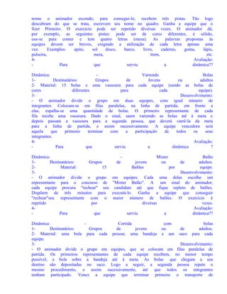 nome o animador esconde; para consegui-lo, recebem três pistas. Tão logo
descubram do que se trata, escrevem seu nome no quadro. Ganha a equipe que o
fizer Primeiro. O exercício pode ser repetido diversas vezes. O animador dá,
por exemplo, as seguintes pistas: pode ser de cores diferentes, é sólido,
usa-se para comer e tem quatro letras (mesa). As
palavras propostas às
equipes devem ser breves, exigindo a utilização de cada letra apenas uma
vez.
Exemplos:
apito,
sol
disco,
barco,
livro,
caderno,
goma,
lápis,
pulseira,
meia,
trem,
etc.
4Avaliação:
Para
que
serviu
a
dinâmica??
Dinâmica:
Varrendo
Bolas
1Destinatários:
Grupos
de
Jovens
ou
adultos
2- Material: 15 bolas e uma vassoura para cada equipe (sendo as bolas de
cores
diferentes
para
cada
equipe).
3Desenvolvimento:
- O animador divide o grupo em duas equipes, com igual número de
integrantes. Colocam-se em filas paralelas, na linha de partida; em frente a
elas, espalha-se uma quantidade de bolas. O primeiro representante de cada
fila recebe uma vassoura. Dado o sinal, saem varrendo as bolas até à meta e
depois passam a vassoura para a segunda pessoa, que deverá varrê-la da meta
para a linha de partida, e assim sucessivamente. A equipe vencedora será
aquela
que
primeiro
terminar
com
a
participação
de
todos
os
seus
integrantes.
4Avaliação:
Para
que
serviu
a
dinâmica
?
Dinâmica:
1Destinatários:
Grupos
2Material:
15
3- O animador divide o grupo
representante para o concurso de
cada equipe procura "rechear" seu
Dispõem de três minutos para
"rechear"seu representante com o
repetido
por
4Para
que

de

Mister
ou

Balão
jovens
de
adultos.
Balões
por
equipe.
Desenvolvimento:
em equipes. Cada uma delas escolhe um
"Mister Balão". A um sinal do animador,
candidato até que fique repleto de balões.
executá-lo. Ganha a equipe que conseguir
maior número de balões. O exercício é
diversas
vezes.
Avaliação:
serviu
a
dinâmica??

Dinâmica:
Corrida
com
bolas
1Destinatários:
Grupos
de
jovens
ou
de
adultos.
2- Material: uma bola para cada pessoa; uma bandeja e um saco para cada
equipe.
3Desenvolvimento:
- O animador divide o grupo em equipes, que se colocam em filas paralelas de
partida. Os primeiros representantes de cada equipe recebem, no menor tempo
possível, a bola sobre a bandeja até à meta. As bolas que chegam a seu
destino são depositadas no saco. Logo a seguir, a segunda pessoa repete o
mesmo procedimento, e assim sucessivamente, até que todos os integrantes
tenham participado. Vence a equipe que terminar primeiro o transporte de

 