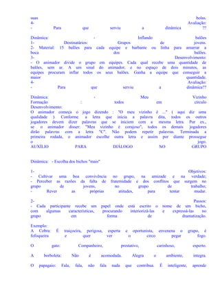 suas
4-

Para

que

serviu

a

dinâmica

bolas.
Avaliação:
??

Dinâmica:
Inflando
balões
1Destinatários:
Grupos
de
jovens.
2- Material: 15 balões para cada equipe e barbante ou linha para amarrar a
boca
dos
balões.
3Desenvolvimento:
- O animador divide o grupo em equipes. Cada qual recebe uma quantidade de
balões, sem ar. A um sinal do animador, e no espaço de dois minutos, as
equipes procuram inflar todos os seus balões. Ganha a equipe que conseguir a
maior
quantidade.
4Avaliação:
Para
que
serviu
a
dinâmica??
Dinâmica:
Meu
Vizinho
Formação
:
todos
em
círculo
Desenvolvimento:
O animador começa o jogo dizendo : "O meu vizinho é ..." ( aqui diz uma
qualidade ). Conforme
a letra que inicia a palavra dita, todos os outros
jogadores devem dizer palavras que se iniciem com a mesma letra. Por ex.,
se o animador disser: "Meu vizinho é corajoso", todos os demais jogadores
dirão palavras com a letra "C". Não podem repetir palavras. Terminada a
primeira rodada, o animador escolhe outra letra e assim por diante prossegue
o
jogo.
AUXÍLIO
PARA
DIÁLOGO
NO
GRUPO
Dinâmica: - Escolha dos bichos "mais"
1- Cultivar
uma
boa convivência
- Perceber as razões da falta de
grupo
de
jovens,
Rever
as
próprias
2- Cada participante recebe um
com
algumas
características,
grupo
em
Exemplo:
A Cobra:
fofoqueira

É
gato:

A

borboleta:
papagaio:

papel onde
procurando
forma

traiçoeira, perigosa, esperta
e
quer
ver

O

O

Objetivos:
no grupo, na amizade
e na verdade;
fraternidade e dos conflitos que surgem no
no
grupo
de
trabalho;
atitudes,
para
tentar
mudar.

Companheiro,

Fala,

Não
fala,

e

oportunista, envenena o
o
circo
pegar

prestativo,

é

acomodada.

não

fala

nada

Passos:
nome de um bicho,
e
expressá-las
no
dramatização.

está escrito o
interiorizá-las
de

Alegra
que

carinhoso,
o

contribua.

ambiente,
É

inteligente,

grupo, é
fogo.
esperto.
integra.
aprende

 