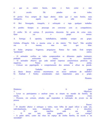 o

que

os

O

outros

cavalo:
Fica

O

Boi:

Sossegado,

O

pombo:

O urubu:
Quer

sempre de
aquele

vê

formiga:

Galinha
em

O
bicho
"pendurado"

se

É

Fala

preguiça:

é

esforçado
em

pessimista,
o

operária,

bem

como

o
mas

que
e

descrente.

a mesma
mesma,

coisa

Vagaroso,

preguiçoso.
nos

os

Só gosta
grupo

Nunca

de

sempre

inteiro: "Tô
tem
faz

bonito,

qualquer

com

trabalha

dia

mal.
todos.

é mais
sabe
topa

conversar

trabalhadeira,

o

em

aberto. Acha
que

preocupa

carniça.
ver

É

d'Angola:
si

o
patadas

leque

tranquilo,

Sempre
Só

tanto

Dá

O pavão:
inteligente,

A

fazem,

fraco".
que
nada.

mais
mais.

trabalho.

companheiros.
coisa
em

ruim.
morrer.
grupo.

Não

acredita
falar.

Está

sempre
outros.

- O animador verifica se todos compreendem os diferentes papéis (animais),
podendo
acrescentar
outros,
se
necessário.
- O animador observe que cada animal expressa características positivas ou
negativas.
Nunca
as
duas
juntas.
- Colocar em papelógrafo o comportamento dos animais e afixar na parede.
a)
b)

Quais
desses
Analisar
3

Trabalho
animais
encontramos
bichos
considerados

em
mais

em
grupo:
nosso
ambiente
de
trabalho?
importantes
para
o
grupo.

-

Dinâmica:
1- Levar os participantes
escola,
e
- Procurar, em comum,
pessoa.

Plenário.

-

A

jaula
Objetivos:
a analisar como se situam no mundo da família, da
da
sociedade
(rua);
atitudes que respondam à realização do jovem ou da

2Passos:
- O desenho abaixo é entregue a todos, num folha de papel ofício e cada um,
individualmente,
tenta
interpretar
os
quadros,
e
descobrir:
O
que
significa
cada
um
deles?
O
que
tem,
cada
quadro,
a
ver
comigo?
- A partir deles, como me situo no espaço da minha família, na escola e na
sociedade?

 