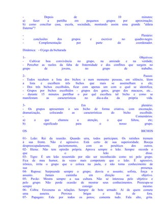 Depois
de
10
a)
fazer
a
partilha
em
pequenos
grupos
por
b) como conciliar casa, escola, sociedade, montando assim uma
fraterna"?
-

conclusões
dos
Complementação

grupos
por

e

escrever
parte

no
do

minutos:
aproximação;
grande "aldeia
Plenário:
quadro-negro.
coordenador.

Dinâmica: - O jogo da bicharada
1Cultivar
boa
convivência
- Perceber as razões da falta
grupo
de
jovens,

Objetivos:
no
grupo,
na
amizade
e
na
verdade;
de fraternidade e dos conflitos que surgem no
no
grupo
de
trabalho.

2Passos:
- Todos recebem a lista dos bichos e num momento pessoas, em silêncio, lêem
a
lista
e
escolhem
três
bichos
que
mais
se
assemelham
a
ele;
- Dos três bichos escolhidos, ficar com apenas um com o qual se identifica;
- Grupos por bichos escolhidos - grupos dos gatos, grupo dos macacos, etc...
- durante 15 minutos partilhar o por quê escolheu tal bicho e como se
manifestam
as
características
no
dia-a-dia
da
própria
vida.
3Em
plenário:
- Os grupos apresentam o seu bicho de forma criativa, com encenação,
dramatização,
colocando
as
características
do
bicho
escolhido.
Comentários:
a)
o
que
chamou
a
atenção,
o
que
faltou,
etc;
b)
significado
para
o
nosso
grupo.
OS

BICHOS

01- Leão: Rei da reunião. Quando urra, todos participam. Os ratinhos tremem
à sua frente. Não é agressivo. Está certo de sua superioridade. Boceja
despreocupadamente,
pacientemente,
com
as
peraltices
dos
outros.
02- Hiena: Não tem opinião própria. Aprova sempre o leão. Sempre recorda o
que
o
leão
disse.
03- Tigre: É um leão ressentido por não ser reconhecido como rei pelo grupo.
Fica de mau humor, às vezes mais competente que o leão. É agressivo,
irônico, irrita o grupo que o coloca na jaula, e não toma conhecimento de
sua
presença.
04- Raposa: Surpreende sempre o grupo; desvia o assunto; sofista, força o
assunto.
Jamais
caminha
em
direção
ao
objetivo.
05- Pavão: Mostra sempre a sua cultura. Não se interessa pelo objetivo e
pelo grupo. Não perde ocasião de mostrar seus conhecimentos. Preocupa-se
sempre
consigo
mesmo.
06- Cobra: Envenena as relações. Sempre de bote armado. Ai de quem comete
uma
asneira.
Provoca
brigas
e
fica
de
fora.
07- Papagaio: Fala por todos os poros; comenta tudo. Fala alto, grita.

 