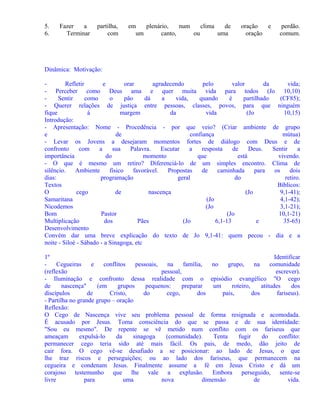 5.
6.

Fazer
a
Terminar

partilha,
com

em
plenário,
num
clima
de
um
canto,
ou
uma

oração
e
oração

perdão.
comum.

Dinâmica: Motivação:
Refletir
e
orar
agradecendo
pelo
valor
da
vida;
- Perceber como Deus ama e quer muita vida para todos (Jo 10,10)
Sentir
como
o
pão
dá
a
vida,
quando
é
partilhado
(CF85);
- Querer relações de justiça entre pessoas, classes, povos, para que ninguém
fique
à
margem
da
vida
(Jo
10,15)
Introdução:
- Apresentação: Nome - Procedência - por que veio? (Criar ambiente de grupo
e
de
confiança
mútua)
- Levar os Jovens a desejaram momentos fortes de diálogo com Deus e de
confronto
com
a
sua
Palavra.
Escutar
a
resposta
de
Deus.
Sentir
a
importância
do
momento
que
está
vivendo.
- O que é mesmo um retiro? Diferenciá-lo de um simples encontro. Clima de
silêncio.
Ambiente
físico
favorável.
Propostas
de
caminhada
para
os
dois
dias:
programação
geral
do
retiro.
Textos
Bíblicos:
O
cego
de
nascença
(Jo
9,1-41);
Samaritana
(Jo
4,1-42);
Nicodemos
(Jo
3,1-21);
Bom
Pastor
(Jo
10,1-21)
Multiplicação
dos
Pães
(Jo
6,1-13
e
35-65)
Desenvolvimento
Convém dar uma breve explicação do texto de Jo 9,1-41: quem pecou - dia e a
noite - Siloé - Sábado - a Sinagoga, etc
1º
Identificar
Cegueiras
e
conflitos
pessoais,
na
família,
no
grupo,
na
comunidade
(reflexão
pessoal,
escrever).
- Iluminação e confronto dessa realidade com o episódio evangélico "O cego
de
nascença"
(em
grupos
pequenos:
preparar
um
roteiro,
atitudes
dos
discípulos
de
Cristo,
do
cego,
dos
pais,
dos
fariseus).
- Partilha no grande grupo – oração
Reflexão:
O Cego de Nascença vive seu problema pessoal de forma resignada e acomodada.
É acusado por Jesus. Toma consciência do que se passa e de sua identidade:
"Sou eu mesmo". De repente se vê metido num conflito com os fariseus que
ameaçam
expulsá-lo
da
sinagoga
(comunidade).
Tenta
fugir
do
conflito:
permanecer cego teria sido até mais fácil. Os pais, de medo, dão jeito de
cair fora. O cego vê-se desafiado a se posicionar: ao lado de Jesus, o que
lhe traz riscos e perseguições; ou ao lado dos fariseus, que permanecem na
cegueira e condenam Jesus. Finalmente assume a fé em Jesus Cristo e dá um
corajoso testemunho que lhe vale a explusão. Embora perseguido, sente-se
livre
para
uma
nova
dimensão
de
vida.

 