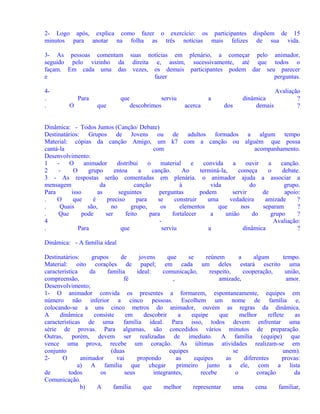 2- Logo após, explica como fazer o exercício: os participantes dispõem de 15
minutos para anotar na folha as três notícias mais felizes de sua vida.
3- As pessoas comentam suas notícias em plenário, a começar pelo animador,
seguido pelo vizinho da direita e, assim, sucessivamente, até que todos o
façam. Em cada uma das vezes, os demais participantes podem dar seu parecer
e
fazer
perguntas.
4.
.

Para
O

que
que

serviu
descobrimos

a
acerca

dos

dinâmica
demais

Avaliação
?
?

Dinâmica: - Todos Juntos (Canção/ Debate)
Destinatários: Grupos de Jovens ou de adultos formados a algum tempo
Material: cópias da canção Amigo, um k7 com a canção ou alguém que possa
cantá-la
com
acompanhamento.
Desenvolvimento:
1
O
animador
distribui
o
material
e
convida
a
ouvir
a
canção.
2
O
grupo
entoa
a
canção.
Ao
terminá-la,
começa
o
debate.
3 - As respostas serão comentadas em plenária. o animador ajuda a associar a
mensagem
da
canção
à
vida
do
grupo.
Para
isso
as
seguintes
perguntas
podem
servir
de
apoio:
.
O
que
é
preciso
para
se
construir
uma
vedadeira
amizade
?
.
Quais
são,
no
grupo,
os
elementos
que
nos
separam
?
.
Que
pode
ser
feito
para
fortalecer
a
união
do
grupo
?
4
Avaliação:
.
Para
que
serviu
a
dinâmica
?
Dinâmica: - A família ideal
Destinatários:
grupos
de
jovens
que
se
reúnem
a
algum
tempo.
Material: oito corações de papel; em cada um deles estará escrito uma
característica
da
família
ideal:
comunicação,
respeito,
cooperação,
união,
compreensão,
fé
,
amizade,
amor.
Desenvolvimento;
1- O animador convida os presentes a formarem, espontaneamente, equipes em
número não inferior a cinco pessoas. Escolhem um nome de família e,
colocando-se a uns cinco metros do animador, ouvem as regras da dinâmica.
A
dinâmica
consiste
em
descobrir
a
equipe
que
melhor
reflete
as
características de uma
família ideal. Para isso, todos devem enfrentar uma
série de provas. Para algumas, são concedidos vários minutos de preparação.
Outras, porém, devem ser realizadas de imediato. A família (equipe) que
vence uma prova, recebe um coração. As últimas atividades realizam-se em
conjunto
(duas
equipes
se
unem).
2O
animador
vai
propondo
as
equipes
as
diferentes
provas:
a) A família que chegar
primeiro junto a ele, com a lista
de
todos
os
seus
integrantes,
recebe
o
coração
da
Comunicação.
b)
A
família
que
melhor
representar
uma
cena
familiar,

 