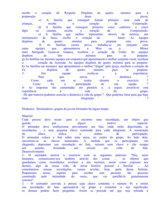 recebe
o
preparação

coração

do

Respeito.

Dispõem
de
quatro
minutos
para
a
desta
prova.
c)
A
família
que
conseguir
formar
primeiro
uma
roda
de
crianças,
recebe
o
coração
da
Cooperação.
d)
A
família
que
conseguir
primeiro
cinco
cadernos
e
cinco
lápis
ou
canetas,
recebe
o
coração
da
Compreensão.
e)
A
família
que
melhor
representar,
através
da
mímica,
um
ensinamento
de
Jesus,
recebe
o
coração
do
Amor.
As
equipes
dispõem
de
quatro
minutos
para
preparar
esta
prova.
f)
As
famílias
(nesta
prova,
trabalha-se
em
conjunto
com
outra
equipe)
que
apresentarem
a
Miss
ou
o
Mister
mais barrigudo (usam-se roupas), recebem o coração da União. As equipes
dispõem
de
três
minutos
para
se
preparar.
g) As famílias (as mesmas equipes em conjunto) que apresentarem o melhor conjunto vocal, recebem
o
coração da Amizade. As equipes dispõem de quatro minutos para se preparar.
h) As famílias (as mesmas) que apresentarem o melhor "slogan" pela igreja, recebem o coração da
Fé.
dispõem
de
quatro
minutos
para
se
preparar.
3Em
equipe
avalia-se
a
experiência:
.
Para
que
serviu
a
dinâmica
?
.
Como
cada
um
se
sentiu
durante
o
exercício
?
.
Como
foi
a
participação
de
sua
equipe
?
4- As respostas são comentadas em plenário e,
a seguir, associa-se esta
experiência
à
vida
do
grupo.
. De que maneira podemos associar a dinâmica à vida do grupo ? . Que podemos fazer para que haja
mais
integração
?
Dinâmica: Destinatários: grupos de jovens formados há algum tempo
Material:
Cada pessoa deve trazer
para o encontro uma recordação, um objeto que
guarda
por
algum
motivo
especial.
O animador deve confeccionar previamente um baú, onde serão depositadas as
recordações , e uma pequena chave numerada para cada integrante. A numeração
da
chave
indica
a
ordem
de
participação.
O animador coloca o baú sobre uma mesa, no centro do grupo. Ao lado dele,
encontram-se
as
chaves
numeradas.
À
medida
que
os
participantes
vão
chegando, depositam sua recordação no baú, retiram uma chave e vão ocupar
seu
assento,
formando
um
círculo
em
volta
do
baú.
Desenvolvimento:
1- O animador motiva o exercício com as seguintes palavras: "Nós, seres
humanos,
comunicamo-nos
também
através
das
coisas
...
os
objetos
que
guardamos como recordações revelam a nós mesmos, assim como expressa aos
demais, algo de nossa vida, de nossa história pessoal e familiar ...
Ao
comentarmos
nossas
recordações,
vamos
revelar,
hoje,
parte
dessa
história.
Preparemos
nosso
espírito
para
receber
este
presente
tão
precioso
constituído
pela
intimidade
do
outro,
que
vai
partilhá-la
gratuitamente
conosco".
2 - O animador convida a pessoa cuja chave contenha o número 01 a retirar
sua recordação do baú, apresentá-la ao grupo e comentar o seu significado;
os demais podem fazer perguntas. Assim se procede até que seja retirada a

 