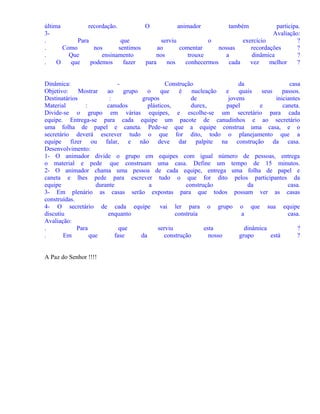 última
recordação.
O
animador
também
participa.
3Avaliação:
.
Para
que
serviu
o
exercício
?
.
Como
nos
sentimos
ao
comentar
nossas
recordações
?
.
Que
ensinamento
nos
trouxe
a
dinâmica
?
.
O
que
podemos
fazer
para
nos
conhecermos
cada
vez
melhor
?
Dinâmica:
Construção
da
casa
Objetivo:
Mostrar
ao
grupo
o
que
é
nucleação
e
quais
seus
passos.
Destinatários
:
grupos
de
jovens
iniciantes
Material
:
canudos
plásticos,
durex,
papel
e
caneta.
Divide-se o grupo em várias equipes, e escolhe-se um secretário para cada
equipe. Entrega-se para cada equipe um pacote de canudinhos e ao secretário
uma folha de papel e caneta. Pede-se que a equipe construa uma casa, e o
secretário deverá escrever tudo o que for dito, todo o planejamento que a
equipe fizer ou falar, e não deve dar palpite na construção da casa.
Desenvolvimento:
1- O animador divide o grupo em equipes com igual número de pessoas, entrega
o material e pede que construam uma casa. Define um tempo de 15 minutos.
2- O animador chama uma pessoa de cada equipe, entrega uma folha de papel e
caneta e lhes pede para escrever tudo o que for dito pelos participantes da
equipe
durante
a
construção
da
casa.
3- Em plenário as casas serão expostas para que todos possam ver as casas
construídas.
4- O secretário de cada equipe vai ler para o grupo o que sua equipe
discutiu
enquanto
construía
a
casa.
Avaliação:
.
Para
que
serviu
esta
dinâmica
?
.
Em
que
fase
da
construção
nosso
grupo
está
?
A Paz do Senhor !!!!

 