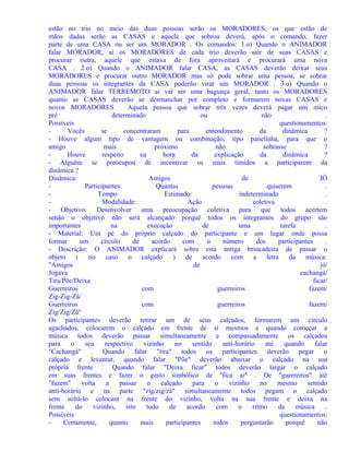 estão no trio no meio das duas pessoas serão os MORADORES, os que estão de
mãos dadas serão as CASAS e aquele que sobrou deverá, após o comando, fazer
parte de uma CASA ou ser um MORADOR . Os comandos: 1.o) Quando o ANIMADOR
falar MORADOR, aí os MORADORES de cada trio deverão sair de suas CASAS e
procurar outra, aquele que estava de fora aproveitará e procurará uma nova
CASA . 2.o) Quando o ANIMADOR falar CASA, as CASAS deverão deixar seus
MORADORES e procurar outro MORADOR mas só pode sobrar uma pessoa, se sobrar
duas pessoas os integrantes da CASA poderão virar um MORADOR . 3.o) Quando o
ANIMADOR falar TERREMOTO aí vai ser uma bagunça geral, tanto os MORADORES
quanto as CASAS deverão se desmanchar por completo e formarem novas CASAS e
novos MORADORES . Aquela pessoa que sobrar três vezes deverá pagar um mico
pré
determinado
ou
não
.
Possíveis
questionamentos:
Vocês
se
concentraram
para
entendimento
da
dinâmica
?
- Houve algum tipo de vantagem ou combinação, tipo panelinha, para que o
amigo
mais
próximo
não
sobrasse
?
Houve
respeito
na
hora
da
explicação
da
dinâmica
?
- Alguém se preocupou de incentivar os mais tímidos a participarem da
dinâmica ?
Dinâmica:
Amigos
de
JÓ
Participantes:
Quantas
pessoas
quiserem
.
Tempo
Estimado:
indeterminado
.
Modalidade:
Ação
coletiva
.
- Objetivo: Desenvolver uma preocupação coletiva para que todos acertem
senão o objetivo não será alcançado porquê todos os integrantes do grupo são
importantes
na
execução
de
uma
tarefa
.
- Material: Um pé do próprio calçado do participante e um lugar onde possa
formar
um
círculo
de
acordo
com
o
número
dos
participantes
.
- Descrição: O ANIMADOR explicará sobre esta antiga brincadeira de passar o
objeto
(
no caso
o calçado
)
de
acordo
com
a letra
da
música:
"Amigos
de
jó/
Jogava
cachangá/
Tira/Põe/Deixa
ficar/
Guerreiros
com
guerreiros
fazem/
Zig-Zig-Zá/
Guerreiros
com
guerreiros
fazem/
Zig/Zig/Zá"
Os participantes deverão retirar um de seus calçados, formarem um círculo
agachados, colocarem o calçado em frente de si mesmos e quando começar a
música todos deverão passar simultaneamente e compassadamente os calçados
para
o
seu
respectivo
vizinho
no
sentido
anti-horário
até
quando
falar
"Cachangá" . Quando falar "tira" todos os participantes deverão pegar o
calçado e levantar, quando falar "Põe" deverão abaixar o calçado na sua
própria frente . Quando falar "Deixa ficar" todos deverão largar o calçado
em suas frentes e fazer o gesto simbólico de "fica aí" . De "guerreiros" até
"fazem"
volta
a
passar
o
calçado
para
o
vizinho
no
mesmo
sentido
anti-horário e na parte "zig/zig/zá" simultaneamente todos pegam o calçado
sem soltá-lo colocam na frente do vizinho, volta na sua frente e deixa na
frente
do
vizinho,
isto
tudo
de
acordo
com
o
ritmo
da
música
.
Possíveis
questionamentos:
Certamente,
quanto
mais
participantes
todos
perguntarão
porquê
não

 
