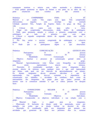 conseguem
terminar
a
música
com
todos
acertando
a
dinâmica
?
- Você poderá questionar se alguns só faziam a sua parte ou se além da sua
parte
orientavam
seus
vizinhos
para
não
errarem
!
Dinâmica:
COMPRIMIDO
PARA
A
FÉ
Material
a
ser
usado:
Três
copos
com
água.
Três
comprimidos
efervescentes.
(aqueles
com
envelope
tipo
sonrisal)
Utilidade pastoral: Nós, Templo do Espírito Santo. A graça de Deus na
vida
do
cristão.
1.
Colocar
três
copos
com
água
sobre
a
mesa.
2.
Pegar
três
comprimidos
efervescentes,
ainda
dentro
da
embalagem.
3. Pedir para prestarem atenção e colocar o primeiro comprimido com a
embalagem
ao
lado
do
primeiro
copo
com
água.
4. Colocar o segundo comprimido dentro do segundo copo, mas com a
embalagem.
5.
Por
fim,
retirar
o
terceiro
comprimido
da
embalagem
e
colocá-lo
dentro
do
terceiro
copo
com
água.
6.
Pedir
que
os
participantes
digam
o
que
observaram.
Dinâmica:
COMUNICAÇÃO
GESTICULADA
Participantes:
15
a
30
pessoas
Tempo
Estimado:
30
minutos
Modalidade:
Comunicação
Gestual.
Objetivo:
Analisar
o
processo
de
comunicação
gestual
entre
os
integrantes
do
grupo.
Material:
Aproximadamente
vinte
fichas
com
fotografias
ou
desenhos
para
serem
representados
através
de
mímicas.
Descrição:
O
coordenador
auxiliado
por
outros
integrantes
deve
encenar através de mímicas (sem qualquer som) o que está representado
nas fichas, cada qual em um intervalo de aproximadamente um minuto.
Os
demais
integrantes
devem
procurar
adivinhar
o
que
foi
representado.
Em
seguida,
deve-se
comentar
a
importância
da
comunicação
nos
trabalhos
e
atividades
do
cotidiano,
bem
como
do
entrosamento
dos
integrantes
do
grupo
para
que
juntos
possam
até
mesmo sem se comunicar entender o que os outros pensam ou desejam
fazer.
Dinâmica:
CONHECENDO
MELHOR
O
GRUPO
Participantes:
7
a
15
pessoas
Tempo
Estimado:
20
minutos
Modalidade:
Objetivos
Individuais.
Objetivo:
Compreender
os
objetivos
individuais
e
sua
relação
com
o
grupo.
Material:
Lápis
e
papel
para
os
integrantes.
Observação:
O
horizonte
do
desejo
pode
ser
aumentado,
como
por
exemplo,
um
sonho
que
se
deseja
realizar
no
decorrer
da
vida.
Descrição:
O
coordenador
pede
aos
integrantes
que
pensem
nas
atividades
que
gostariam
de
fazer
nos
próximos
dias
ou
semanas

 