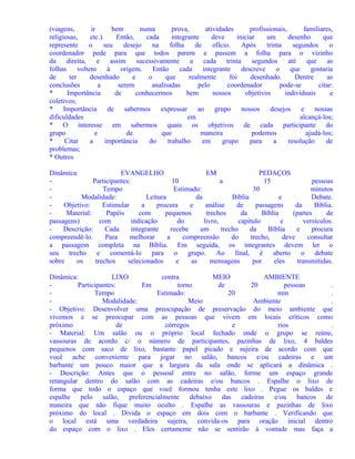 (viagens,
ir
bem
numa
prova,
atividades
profissionais,
familiares,
religiosas,
etc.).
Então,
cada
integrante
deve
iniciar
um
desenho
que
represente
o
seu
desejo
na
folha
de
ofício.
Após
trinta
segundos
o
coordenador pede para que todos parem e passem a folha para o vizinho
da direita,
e assim sucessivamente
a
cada trinta
segundos
até
que as
folhas
voltem
à
origem.
Então
cada
integrante
descreve
o
que
gostaria
de
ter
desenhado
e
o
que
realmente
foi
desenhado.
Dentre
as
conclusões
a
serem
analisadas
pelo
coordenador
pode-se
citar:
*
Importância
de
conhecermos
bem
nossos
objetivos
individuais
e
coletivos;
* Importância
de sabermos
expressar ao grupo nossos desejos e nossas
dificuldades
em
alcançá-los;
* O interesse em sabermos quais os objetivos de cada participante do
grupo
e
de
que
maneira
podemos
ajudá-los;
*
Citar
a
importância
do
trabalho
em
grupo
para
a
resolução
de
problemas;
* Outros
Dinâmica:
EVANGELHO
EM
PEDAÇOS
Participantes:
10
a
15
pessoas
Tempo
Estimado:
30
minutos
Modalidade:
Leitura
da
Bíblia
e
Debate.
Objetivo:
Estimular
a
procura
e
análise
de
passagens
da
Bíblia.
Material:
Papéis
com
pequenos
trechos
da
Bíblia
(partes
de
passagens)
com
indicação
do
livro,
capítulo
e
versículos.
Descrição:
Cada
integrante
recebe
um
trecho
da
Bíblia
e
procura
compreendê-lo.
Para
melhorar
a
compreensão
do
trecho,
deve
consultar
a passagem completa na Bíblia. Em seguida, os integrantes devem ler o
seu trecho e comentá-lo para o grupo. Ao final, é aberto o debate
sobre
os
trechos
selecionados
e
as
mensagens
por
eles
transmitidas.
Dinâmica:
LIXO
contra
MEIO
AMBIENTE
Participantes:
Em
torno
de
20
pessoas
.
Tempo
Estimado:
20
min
.
Modalidade:
Meio
Ambiente
.
- Objetivo: Desenvolver uma preocupação de preservação do meio ambiente que
vivemos e se preocupar com as pessoas que vivem em locais críticos como
próximo
de
córregos
e
rios
.
- Material: Um salão ou o próprio local fechado onde o grupo se reúne,
vassouras de acordo c/ o número de participantes, pazinhas de lixo, 4 baldes
pequenos com saco de lixo, bastante papel picado e sujeira de acordo com que
você ache conveniente para jogar no salão, bancos e/ou cadeiras e um
barbante um pouco maior que a largura da sala onde se aplicará a dinâmica .
- Descrição: Antes que o pessoal entre no salão, forme um espaço grande
retangular dentro do salão com as cadeiras e/ou bancos . Espalhe o lixo de
forma que todo o espaço que você formou tenha este lixo . Pegue os baldes e
espalhe pelo salão, preferencialmente debaixo das cadeiras e/ou bancos de
maneira que não fique muito oculto . Espalhe as vassouras e pazinhas de lixo
próximo do local . Divida o espaço em dois com o barbante . Verificando que
o local está uma verdadeira sujeira, convida-os para oração inicial dentro
do espaço com o lixo . Eles certamente não se sentirão à vontade mas faça a

 