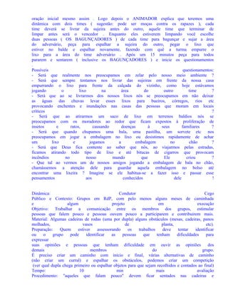 oração inicial mesmo assim . Logo depois o ANIMADOR explica que teremos uma
dinâmica com dois times ( sugestão: pode ser moças contra os rapazes ), cada
time deverá se livrar da sujeira antes do outro, aquele time que terminar de
limpar antes será o vencedor . Enquanto eles estiverem limpando você escolhe
duas pessoas ( OS BAGUNÇADORES ) de cada time para bagunçar e sujar a área
do adversário, peça para espalhar a sujeira do outro, pegar o lixo que
estiver no balde e espalhar novamente, fazendo com quê a turma empurre o
lixo para a área do time adversário . Após um 15 minutos peça para todos
pararem e sentarem ( inclusive os BAGUNÇADORES ) e inicie os questionamentos
.
Possíveis
questionamentos:
- Será que realmente nos preocupamos em zelar pelo nosso meio ambiente ?
- Será que sempre tentamos nos livrar das sujeiras em frente da nossa casa
empurrando o lixo para frente da calçada do vizinho, como hoje estávamos
jogando
o
lixo
na
área
do
outro
time
?
- Será que ao se livrarmos dos nossos lixos nós se preocupamos em não deixar
as águas das chuvas levar esses lixos para bueiros, córregos, rios etc
provocando enchentes e inundações nas casas das pessoas que moram em locais
críticos
?
- Será que ao atirarmos um saco de lixo em terrenos baldios nós se
preocupamos com os moradores ao redor que ficam expostos à proliferação de
insetos
e
ratos,
causando
doenças
à
seus
familiares
?
- Será que quando chupamos uma bala, uma pastilha, um sorvete etc
nos
preocupamos em jogar a embalagem no lixo ou desistimos rapidamente de achar
um
lixo
e
jogamos
a
embalagem
no
chão
?
- Será que Deus fica contente ao saber que nós, ao viajarmos pelas estradas,
ficamos atirando todo tipo de lixo e até bitucas de cigarros que provocam
incêndios
no
nosso
mundo
que
Ele
criou
?
- Que tal ao vermos um de nossos amigos jogando a embalagem de bala no chão,
chamássemos a atenção dele para guardar aquela embalagem no bolso até
encontrar uma lixeira ? Imagine se ele habitua-se a fazer isso e passar esse
pensamentos
aos
conhecidos
dele
!
Dinâmica:
Condutor
Cego
Público e Contexto: Grupos em RdP, com pelo menos alguns meses de caminhada
e
algum
projeto
em
execução
Objetivo: Trabalhar a comunicação entre os membros dos grupos, estimular
pessoas que falem pouco e pessoas ouvem pouco a participarem e contribuirem mais.
Material: Algumas cadeiras de rodas (uma por dupla) alguns obstáculos (mesas, cadeiras, panos
molhados,
vasos
de
planta,
etc).
Preparação:
Quem
estiver
assessorando
os
trabalhos
deve
tentar
identificar
ou
o
grupo
pode
identificar
as
pessoas
que
tenham
dificuldades
para
expressar
suas opiniões e pessoas que tenham dificuldade em ouvir as opiniões
dos
demais
membros
do
grupo.
É preciso criar um caminho com início e final, várias alternativas de caminho
(não criar um curral) e espalhar os obstáculos, podemos criar um competição
(ver qual dupla chega primeiro ou espalhar objetos para que sejam recolhidos e contados ao final)
Tempo:
10
min
mais
avaliação
Procedimento: "aqueles que falam pouco" devem ficar sentados nas cadeiras e

 
