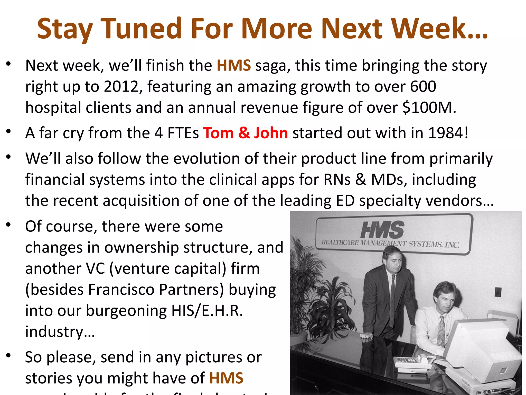 Stay Tuned For More Next Week…
• Next week, we’ll finish the HMS saga, this time bringing the story
  right up to 2012, featuring an amazing growth to over 600
  hospital clients and an annual revenue figure of over $100M.
• A far cry from the 4 FTEs Tom & John started out with in 1984!
• We’ll also follow the evolution of their product line from primarily
  financial systems into the clinical apps for RNs & MDs, including
  the recent acquisition of one of the leading ED specialty vendors…
• Of course, there were some
  changes in ownership structure, and
  another VC (venture capital) firm
  (besides Francisco Partners) buying
  into our burgeoning HIS/E.H.R.
  industry…
• So please, send in any pictures or
  stories you might have of HMS
 
