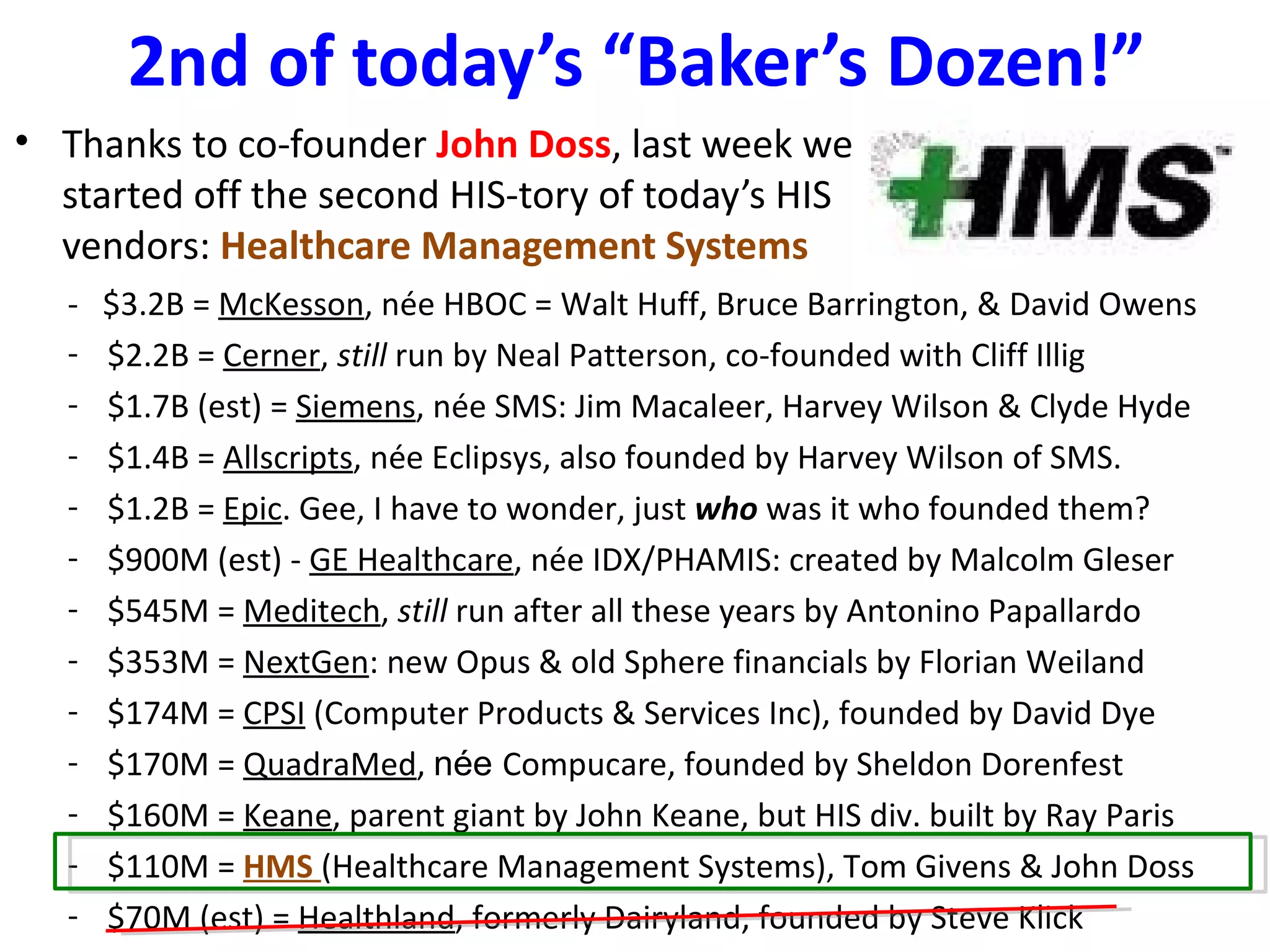 2nd of today’s “Baker’s Dozen!”
• Thanks to co-founder John Doss, last week we
  started off the second HIS-tory of today’s HIS
  vendors: Healthcare Management Systems
   -   $3.2B = McKesson, née HBOC = Walt Huff, Bruce Barrington, & David Owens
   -   $2.2B = Cerner, still run by Neal Patterson, co-founded with Cliff Illig
   -   $1.7B (est) = Siemens, née SMS: Jim Macaleer, Harvey Wilson & Clyde Hyde
   -   $1.4B = Allscripts, née Eclipsys, also founded by Harvey Wilson of SMS.
   -   $1.2B = Epic. Gee, I have to wonder, just who was it who founded them?
   -   $900M (est) - GE Healthcare, née IDX/PHAMIS: created by Malcolm Gleser
   -   $545M = Meditech, still run after all these years by Antonino Papallardo
   -   $353M = NextGen: new Opus & old Sphere financials by Florian Weiland
   -   $174M = CPSI (Computer Products & Services Inc), founded by David Dye
   -   $170M = QuadraMed, née Compucare, founded by Sheldon Dorenfest
   -   $160M = Keane, parent giant by John Keane, but HIS div. built by Ray Paris
   -   $110M = HMS (Healthcare Management Systems), Tom Givens & John Doss
   -   $70M (est) = Healthland, formerly Dairyland, founded by Steve Klick
 