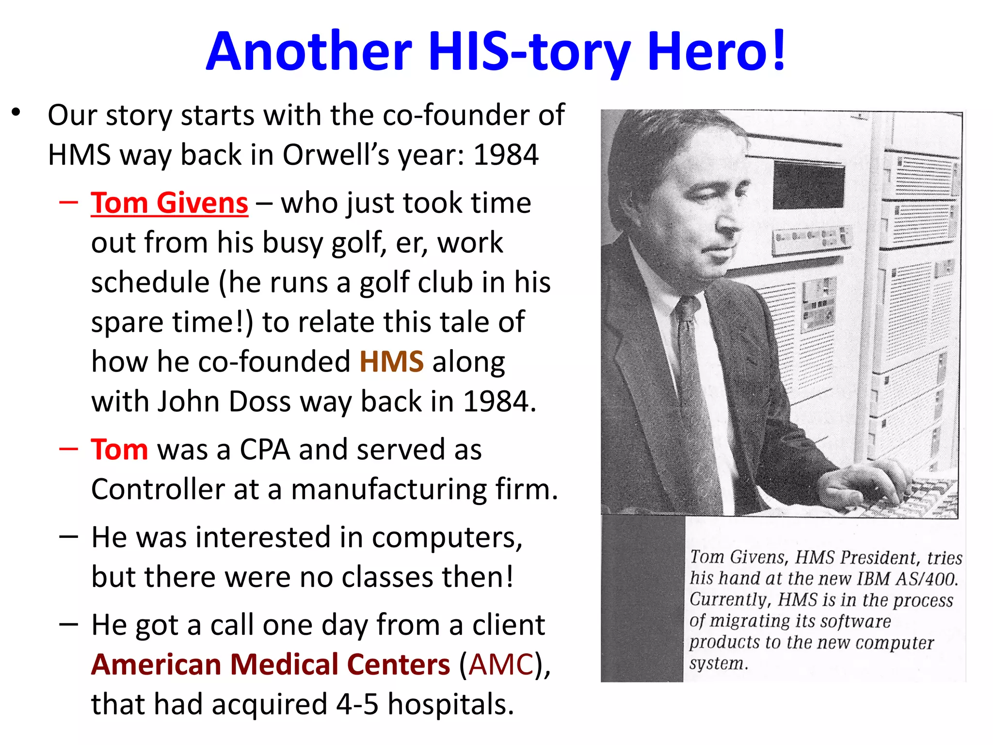 Another HIS-tory Hero!
• Our story starts with the co-founder of
  HMS way back in Orwell’s year: 1984
   – Tom Givens – who just took time
     out from his busy golf, er, work
     schedule (he runs a golf club in his
     spare time!) to relate this tale of
     how he co-founded HMS along
     with John Doss way back in 1984.
   – Tom was a CPA and served as
     Controller at a manufacturing firm.
   – He was interested in computers,
     but there were no classes then!
   – He got a call one day from a client
     American Medical Centers (AMC),
     that had acquired 4-5 hospitals.
 