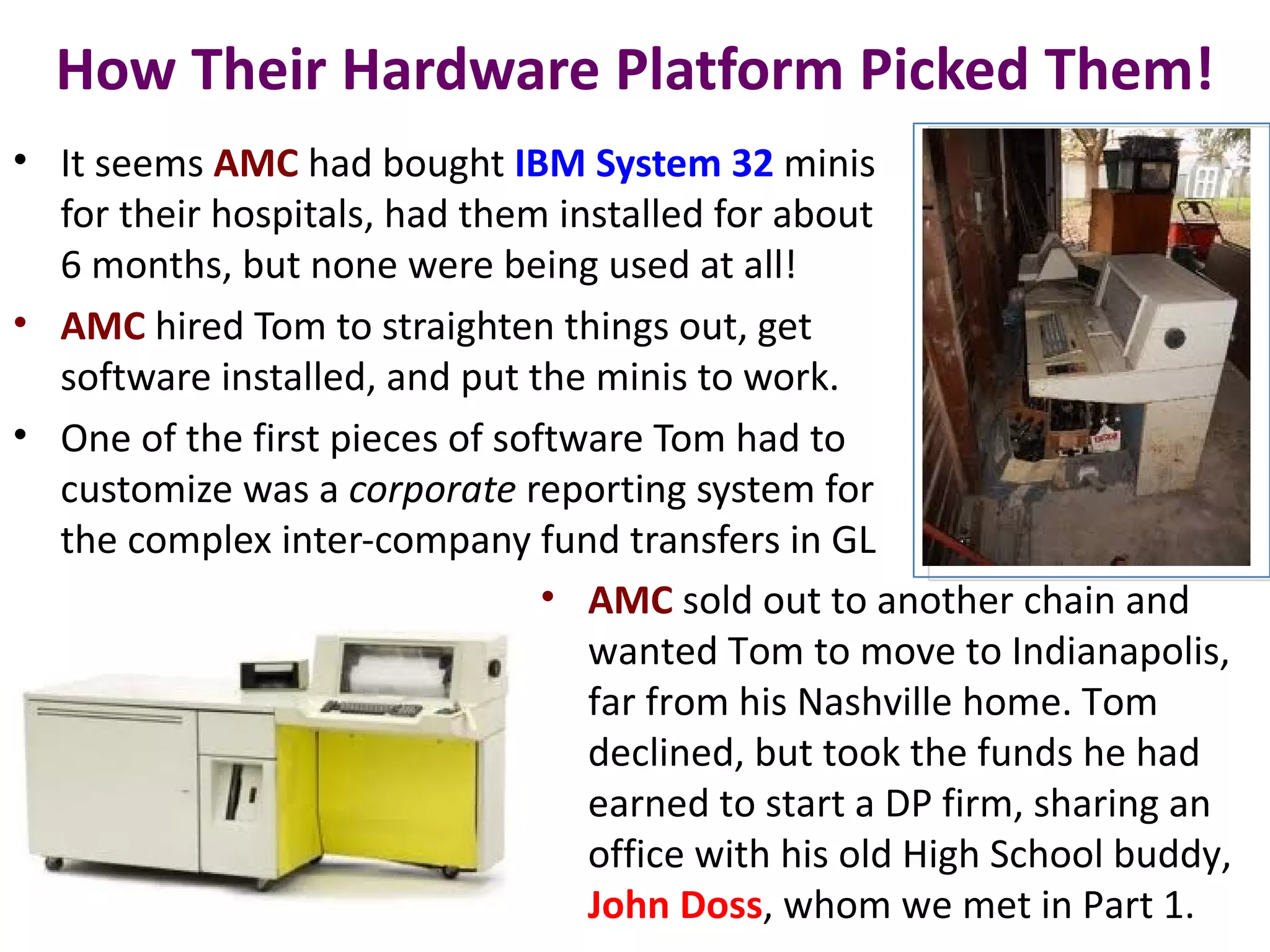 How Their Hardware Platform Picked Them!
• It seems AMC had bought IBM System 32 minis
  for their hospitals, had them installed for about
  6 months, but none were being used at all!
• AMC hired Tom to straighten things out, get
  software installed, and put the minis to work.
• One of the first pieces of software Tom had to
  customize was a corporate reporting system for
  the complex inter-company fund transfers in GL
                                • AMC sold out to another chain and
                                  wanted Tom to move to Indianapolis,
                                  far from his Nashville home. Tom
                                  declined, but took the funds he had
                                  earned to start a DP firm, sharing an
                                  office with his old High School buddy,
                                  John Doss, whom we met in Part 1.
 