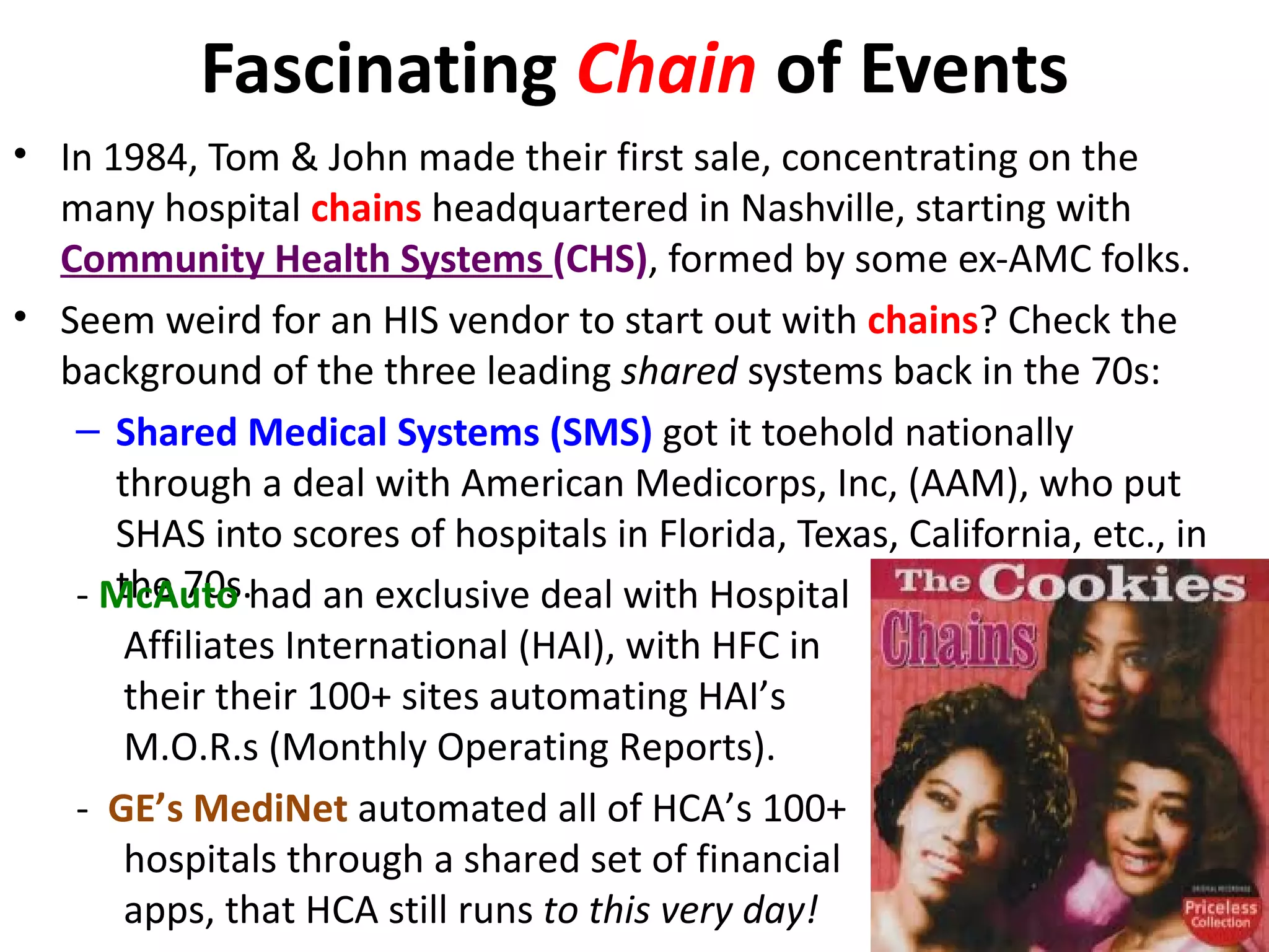 Fascinating Chain of Events
• In 1984, Tom & John made their first sale, concentrating on the
  many hospital chains headquartered in Nashville, starting with
  Community Health Systems (CHS), formed by some ex-AMC folks.
• Seem weird for an HIS vendor to start out with chains? Check the
  background of the three leading shared systems back in the 70s:
   – Shared Medical Systems (SMS) got it toehold nationally
      through a deal with American Medicorps, Inc, (AAM), who put
      SHAS into scores of hospitals in Florida, Texas, California, etc., in
      the 70s.
   - McAuto had an exclusive deal with Hospital
       Affiliates International (HAI), with HFC in
       their their 100+ sites automating HAI’s
       M.O.R.s (Monthly Operating Reports).
   - GE’s MediNet automated all of HCA’s 100+
       hospitals through a shared set of financial
       apps, that HCA still runs to this very day!
 