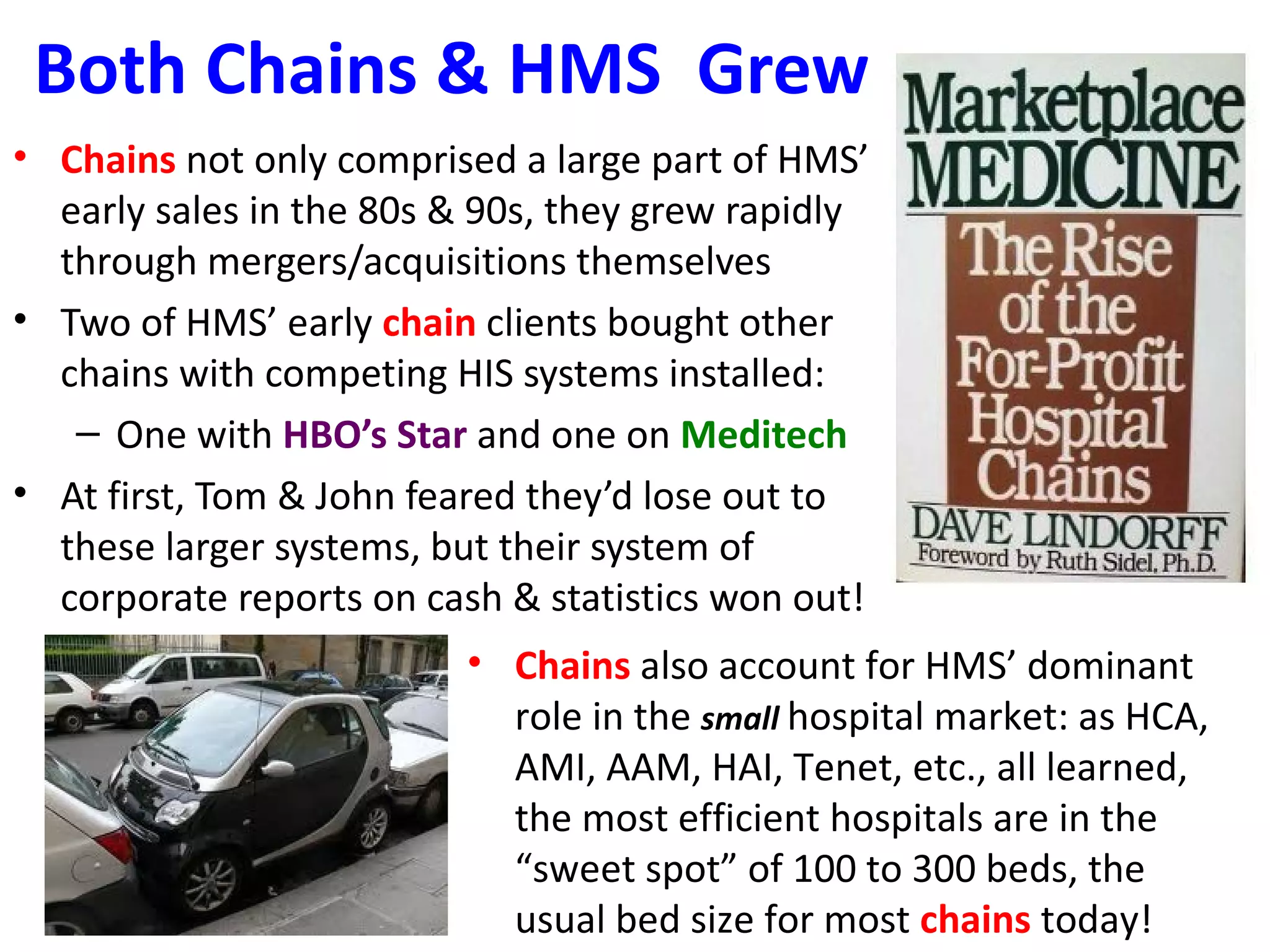 Both Chains & HMS Grew
• Chains not only comprised a large part of HMS’
  early sales in the 80s & 90s, they grew rapidly
  through mergers/acquisitions themselves
• Two of HMS’ early chain clients bought other
  chains with competing HIS systems installed:
   – One with HBO’s Star and one on Meditech
• At first, Tom & John feared they’d lose out to
  these larger systems, but their system of
  corporate reports on cash & statistics won out!
                         • Chains also account for HMS’ dominant
                           role in the small hospital market: as HCA,
                           AMI, AAM, HAI, Tenet, etc., all learned,
                           the most efficient hospitals are in the
                           “sweet spot” of 100 to 300 beds, the
                           usual bed size for most chains today!
 