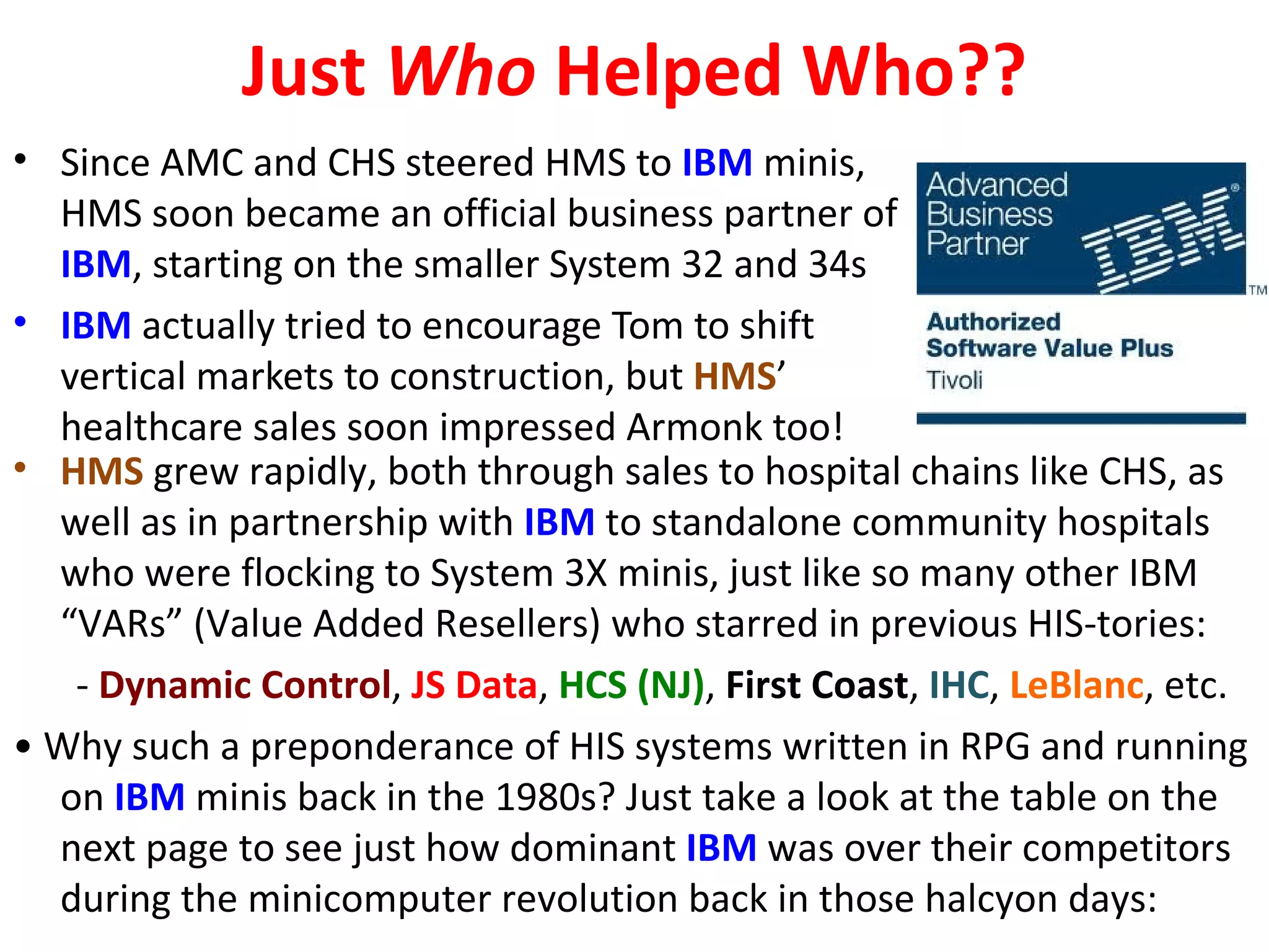 Just Who Helped Who??
• Since AMC and CHS steered HMS to IBM minis,
  HMS soon became an official business partner of
  IBM, starting on the smaller System 32 and 34s
• IBM actually tried to encourage Tom to shift
  vertical markets to construction, but HMS’
  healthcare sales soon impressed Armonk too!
• HMS grew rapidly, both through sales to hospital chains like CHS, as
  well as in partnership with IBM to standalone community hospitals
  who were flocking to System 3X minis, just like so many other IBM
  “VARs” (Value Added Resellers) who starred in previous HIS-tories:
   - Dynamic Control, JS Data, HCS (NJ), First Coast, IHC, LeBlanc, etc.
• Why such a preponderance of HIS systems written in RPG and running
  on IBM minis back in the 1980s? Just take a look at the table on the
  next page to see just how dominant IBM was over their competitors
  during the minicomputer revolution back in those halcyon days:
 