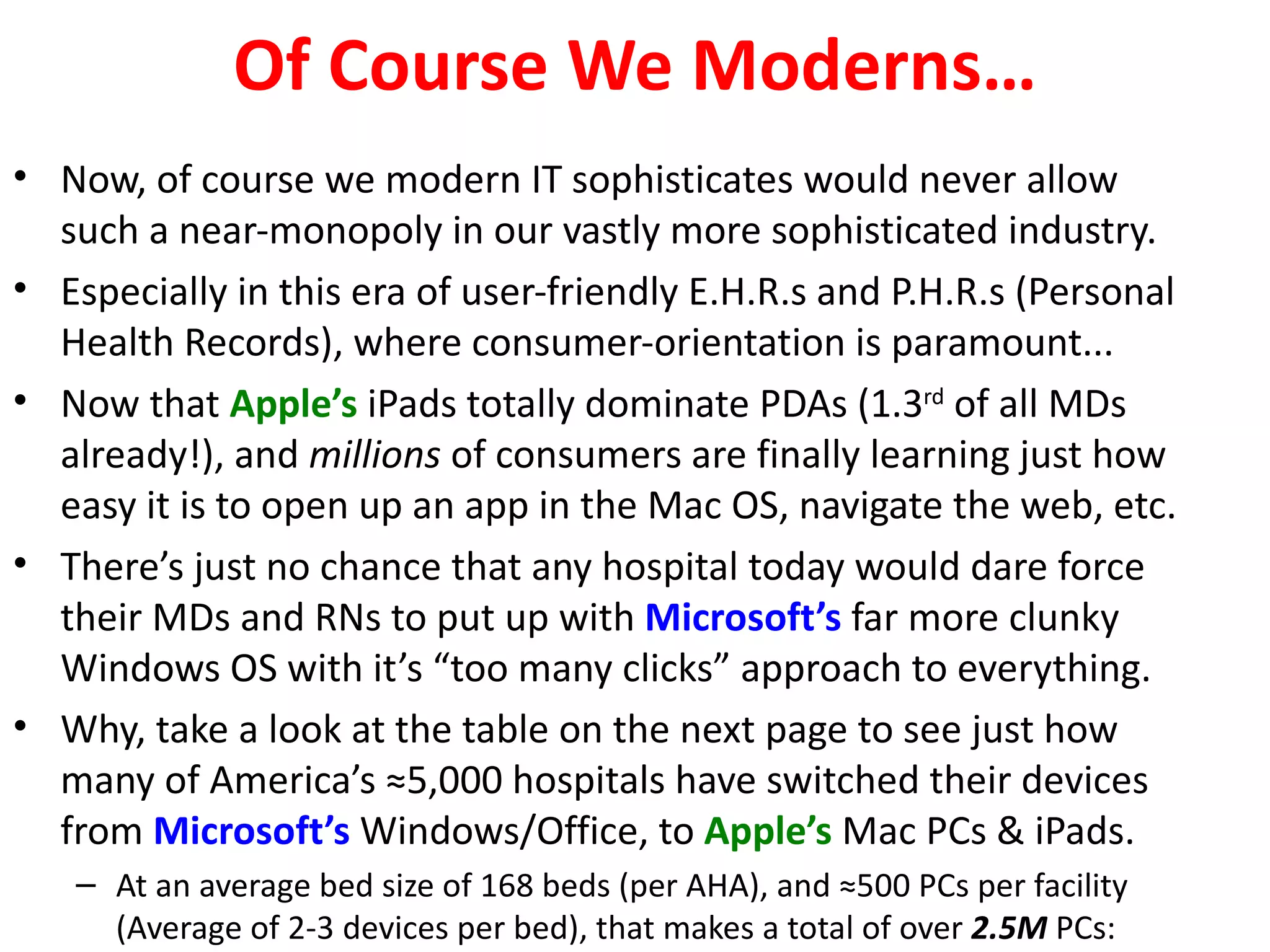 Of Course We Moderns…
• Now, of course we modern IT sophisticates would never allow
  such a near-monopoly in our vastly more sophisticated industry.
• Especially in this era of user-friendly E.H.R.s and P.H.R.s (Personal
  Health Records), where consumer-orientation is paramount...
• Now that Apple’s iPads totally dominate PDAs (1.3rd of all MDs
  already!), and millions of consumers are finally learning just how
  easy it is to open up an app in the Mac OS, navigate the web, etc.
• There’s just no chance that any hospital today would dare force
  their MDs and RNs to put up with Microsoft’s far more clunky
  Windows OS with it’s “too many clicks” approach to everything.
• Why, take a look at the table on the next page to see just how
  many of America’s ≈5,000 hospitals have switched their devices
  from Microsoft’s Windows/Office, to Apple’s Mac PCs & iPads.
   – At an average bed size of 168 beds (per AHA), and ≈500 PCs per facility
     (Average of 2-3 devices per bed), that makes a total of over 2.5M PCs:
 