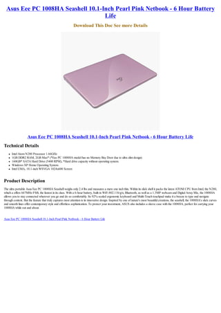 Asus Eee PC 1008HA Seashell 10.1-Inch Pearl Pink Netbook - 6 Hour Battery
                                    Life
                                                             Download This Doc See more Details




                    Asus Eee PC 1008HA Seashell 10.1-Inch Pearl Pink Netbook - 6 Hour Battery Life
Technical Details
    l   Intel Atom N280 Processor 1.66GHz
    l   1GB DDR2 RAM, 2GB Max* (*Eee PC 1008HA model has no Memory Bay Door due to ultra slim design)
    l   160GB* SATA Hard Drive (5400 RPM), *Hard drive capacity without operating system.
    l   Windows XP Home Operating System
    l   Intel UMA, 10.1-inch WSVGA 1024x600 Screen


Product Description
The ultra portable Asus Eee PC 1008HA Seashell weighs only 2.4 lbs and measures a mere one inch thin. Within its slick shell it packs the latest ATOM CPU from Intel, the N280,
which a offers 667MHz FSB, the fastest in its class. With a 6-hour battery, built-in WiFi 802.11b/g/n, Bluetooth, as well as a 1.3MP webcam and Digital Array Mic, the 1008HA
allows you to stay connected wherever you go and do so comfortably. Its 92%-scaled ergonomic keyboard and Multi-Touch touchpad make it a breeze to type and navigate
through content. But the feature that truly captures most attention is its innovative design. Inspired by one of nature's most beautiful creations, the seashell, the 1008HA's slick curves
and smooth lines offer contemporary style and effortless sophistication. To protect your investment, ASUS also includes a sleeve case with the 1008HA, perfect for carrying your
1008HA while out and about.


Asus Eee PC 1008HA Seashell 10.1-Inch Pearl Pink Netbook - 6 Hour Battery Life
 