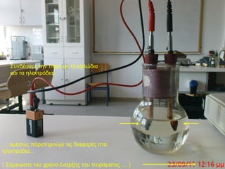 Σπλδένπκε ηελ πεγή κε ηα θαιώδηα
  θαη ηα ειεθηξόδηα…




… ακέζσο παξαηεξνύκε ηηο δηαθνξέο ζηα
ειεθηξόδηα…

( Σεκεηώζηε ηνλ ρξόλν έλαξμεο ηνπ πεηξάκαηνο … )
 
