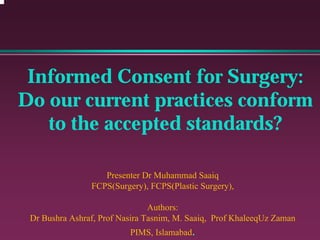 Informed Consent for Surgery:
Do our current practices conform
to the accepted standards?
Presenter Dr Muhammad Saaiq
FCPS(Surgery), FCPS(Plastic Surgery),
Authors:
Dr Bushra Ashraf, Prof Nasira Tasnim, M. Saaiq, Prof KhaleeqUz Zaman
PIMS, Islamabad.
 