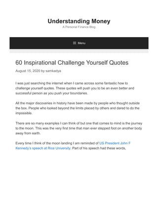 60 Inspirational Challenge Yourself Quotes
August 15, 2020 by samkadya
I was just searching the internet when I came across some fantastic how to
challenge yourself quotes. These quotes will push you to be an even better and
successful person as you push your boundaries.
All the major discoveries in history have been made by people who thought outside
the box. People who looked beyond the limits placed by others and dared to do the
impossible.
There are so many examples I can think of but one that comes to mind is the journey
to the moon. This was the very first time that man ever stepped foot on another body
away from earth.
Every time I think of the moon landing I am reminded of US President John F
Kennedy’s speech at Rice University. Part of his speech had these words,
Understanding Money
A Personal Finance Blog
 Menu
 