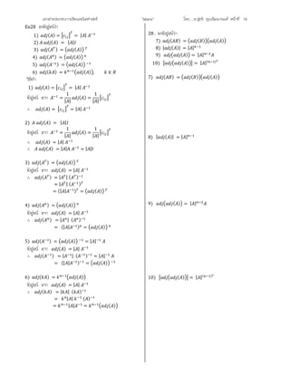 เอกสารประกอบการเรียนคณิตศาสตร ”Matrix” โดย….อ.สุทธิ คุณวัฒนานนท หนาที่ 19
Ex28 จงพิสูจนวา
1) ( ) = = | |
2) ( ) = | |
3) ( ) = ( )
4) ( ) = ( )
5) ( ) = ( )
6) ( ) = ( ) , ∈
วิธีทํา
1) ( ) = = | |
พิสูจน จาก =
1
| |
( ) =
1
| |
∴ ( ) = = | |
2) ( ) = | |
พิสูจน จาก =
1
| |
( ) =
1
| |
∴ ( ) = | |
∴ ( ) = | |A = | |I
3) ( ) = ( )
พิสูจน จาก ( ) = | |
∴ ( ) = | | ( )
= | | ( )
= (| | ) = ( )
4) ( ) = ( )
พิสูจน จาก ( ) = | |
∴ ( ) = | | ( )
= (| | ) = ( )
5) ( ) = ( ) = | |
พิสูจน จาก ( ) = | |
∴ ( ) = | | ( ) = | |
= (| | ) = ( )
6) ( ) = ( )
พิสูจน จาก ( ) = | |
∴ ( ) = | | ( )
= | | ( )
= | | = ( )
28 . จงพิสูจนวา
7) ( ) = ( ) ( )
8) | ( )| = | |
9) ( ) = | |
10) ( ) = | |( )
7) ( ) = ( ) ( )
8) | ( )| = | |
9) ( ) = | |
10) ( ) = | |( )
 