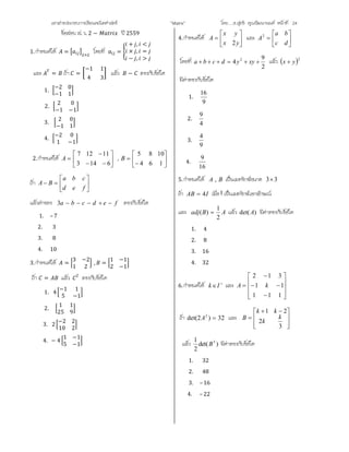 เอกสารประกอบการเรียนคณิตศาสตร ”Matrix” โดย….อ.สุทธิ คุณวัฒนานนท หนาที่ 24
ขอสอบ ส. ว. 2 − ป 2559
1.กําหนดให = ×
โดยที่ =
+ , <
× , =
− , >
และ = ถา =
−1 1
4 3
แลว − ตรงกับขอใด
1.
−2 0
−1 1
2.
2 0
−1 −1
3.
2 0
−1 1
4.
−2 0
1 −1
2.กําหนดให 








6143
11127
A , 







164
1085
B
ถา 






fed
cba
BA
แลวคาของ fedcba 3 ตรงกับขอใด
1. –7
2. 3
3. 8
4. 10
3.กําหนดให =
3 −2
1 2
, =
1 −1
2 −1
ถา = แลว 2
ตรงกับขอใด
1. 4
−1 1
5 −1
2.
1 1
25 9
3. 2
−2 2
10 2
4. − 4
1 −1
5 −1
4.กําหนดให 






yx
yx
A
2
และ 






dc
ba
A2
โดยที่
2
9
4 2
 xyydcba แลว  2
yx 
มีคาตรงกับขอใด
1.
9
16
2.
4
9
3.
9
4
4.
16
9
5.กําหนดให BA , เปนเมทริกซขนาด 33
ถา IAB 4 เมื่อI เปนเมทริกซเอกลักษณ
และ ABadj
2
1
)(  แลว )det(A มีคาตรงกับขอใด
1. 4
2. 8
3. 16
4. 32
6.กําหนดให 
Ik และ














111
11
312
kA
ถา 32)2det( 2
A และ







 

3
2
21
k
k
kk
B
แลว )det(
2
1 5
B มีคาตรงกับขอใด
1. 32
2. 48
3. –16
4. – 22
 