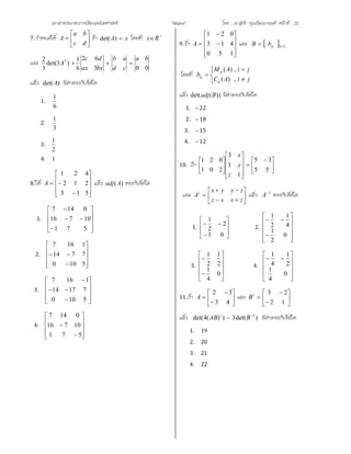 เอกสารประกอบการเรียนคณิตศาสตร ”Matrix” โดย….อ.สุทธิ คุณวัฒนานนท หนาที่ 25
7.กําหนดให 






dc
ba
A ถา xA )det( โดยที่ 
Rx
และ
003
62
6
1
)3det(
3
2 3 ba
cd
ab
bxax
dc
A 
แลว )det(A มีคาตรงกับขอใด
1.
6
1
2.
3
1
3.
2
1
4. 1
8.ให












513
212
421
A แลว )(Aadj ตรงกับขอใด
1.













571
10716
0147
2.












5100
7714
1167
3.













5100
71714
1167
4.












571
10716
0147
9.ถา













150
413
021
A และ   22 ijbB
โดยที่






jiAC
jiAM
b
ij
ij
ij
,)(
,)(
แลว ))(det( Badj มีคาตรงกับขอใด
1. –22
2. –18
3. –15
4. –12
10. ถา 




 

















55
35
1
1
3
201
021
z
y
x
และ 








zxxz
zyyx
At
แลว 1
A ตรงกับขอใด
1.










01
2
2
1
2.












0
2
1
4
1
2
1
3.












0
4
1
2
1
2
1
4.











0
4
1
2
1
4
1
11.ถา 








43
32
A และ 








12
23t
B
แลว )det(3))(4det( 1
 BAB t
มีคาตรงกับขอใด
1. 19
2. 20
3. 21
4. 22
 