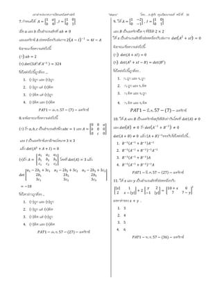 เอกสารประกอบการเรียนคณิตศาสตร ”Matrix” โดย….อ.สุทธิ คุณวัฒนานนท หนาที่ 38
7.กําหนดให =
1
4
, =
1 0
0 1
เมื่อ และ เปนจํานวนจริงที่ ≠ 0
และเมทริกซ สอดคลองกับสมการ 2( − )−1
= 4 −
พิจารณาขอความตอไปนี้
(ก) = 2
(ข) (3 ) = 324
ขอใดตอไปนี้ถูกตอง …
1. (ก)ถูก และ (ข)ถูก
2. (ก)ถูก แต (ข)ผิด
3. (ก)ผิด แต (ข)ถูก
4. (ก)ผิด และ (ข)ผิด
1 − เม. ย. 57 − (7) − เมทริกซ
8.จงพิจารณาขอความตอไปนี้
(ก) ถา , , เปนจํานวนจริงซึ่ง = 1 และ =
0 0
0 0
0 0
และ เปนเมทริกซเอกลักษณขนาด 3 × 3
แลว ( + + ) = 0
(ข)ถา = โดยที่ ( ) = 3 แลว
− 2 + 3 − 2 + 3 − 2 + 3
2 2 2
3 3 3
= −18
ขอใดกลาวถูกตอง ..
1. (ก)ถูก และ (ข)ถูก
2. (ก)ถูก แต (ข)ผิด
3. (ก)ผิด แต (ข)ถูก
4. (ก)ผิด และ (ข)ผิด
1 − เม. ย. 57 − (27) − เมทริกซ
9. ให =
1 −2
0 −1
, =
1 0
0 1
และ เปนเมทริกซใด ๆ ที่มีมิติ 2 × 2
ให เปนจํานวนจริงซึ่งสอดคลองกับสมการ ( 2
+ ) = 0
พิจารณาขอความตอไปนี้
(ก) ( + ) = 0
(ข) ( + − ) = ( )
ขอใดตอไปนี้ถูกตอง .
1. ก.ถูก และ ข.ถูก
2. ก.ถูก และ ข.ผิด
3. ก.ผิด และ ข.ถูก
4. ก.ผิด และ ข.ผิด
1− มี.ค.57 − (7) − เมทริกซ
10. ให และ เปนเมทริกซจตุรัสมิติเทากันโดยที่ ( ) ≠ 0
และ ( ) ≠ 0 ถา ( −1
+ −1
) ≠ 0
( + ) ≠ 0 แลว ( + ) ตรงกับขอใดตอไปนี้..
1. ( + )
2. ( + )
3. ( + )
4. ( + )
1 − มี. ค.57 − (27) − เมทริกซ
11. ให และ เปนจํานวนจริงที่สอดคลองกับ
| | 1
2 − | |
+ 2
2
−1 | |
=
10 + 0
7 7 −
จงหาคาของ + .
1. 3
2. 4
3. 5
4. 6
1 − พ. ย. 57 − (36) − เมทริกซ
 