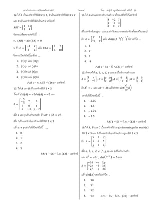 เอกสารประกอบการเรียนคณิตศาสตร ”Matrix” โดย….อ.สุทธิ คุณวัฒนานนท หนาที่ 39
12.ให เปนเมทริกซที่มีมิติ2 × 3, เปนเมทริกซที่มีมิติ3 × 2
และ เปนเมทริกซที่มีมิติเปน2 × 2 โดยที่
=
1 16
1 4
พิจารณาขอความตอไปนี้
ก. ( ) − ( ) = 0
ข. ถา =
−1 2
1 2
แลว =
5 7
6 10
ขอความใดตอไปนี้ถูกตอง … .
1. (ก)ถูก และ (ข)ถูก
2. (ก)ถูก แต (ข)ผิด
3. (ก)ผิด แต (ข)ถูก
4. (ก)ผิด และ (ข)ผิด
1 − พ. ย. 57 − (26) − เมทริกซ
13. ให และ เปนเมทริกซมิติ3 × 3
โดยที่ ( ) = −2 ( ) = −2 และ
=
−
5
3
7 5
0 0
0 −3 − 7
เมื่อ และ เปนจํานวนจริง ถา + 3 = 2
เมื่อ เปนเมทริกซเอกลักษณที่มีมิติ 3 × 3
แลว + เทากับขอใดตอไปนี้ ….
1. 0
2. 1
3. 2
4. 3
1 − 56 − มี. ค.(13) − เมทริกซ
14.ให แทนเซตของจํานวนจริง ทั้งหมดที่ทําใหเมทริกซ
4 −2 7
−1 3
2 0
เปนเมทริกซเอกฐาน และ เทากับผลบวกของสมาชิกทั้งหมดในเซต
ถา =
1
−1
แลว ((( −1
) )
−1
) มีคาเทาใด ..
1. 1
2. 2
3. 3
4. 4
1 − 56 − มี. ค.(33) − เมทริกซ
15.กําหนดให , , , , และ เปนจํานวนจริง และ
=
1
−1
, = , =
0 1
−1 1
, =
1 0
0 1
ถา 3
= และ = 3 แลวคาของ
1
2
เทากับขอใดตอไปนี้ .
1. 2.25
2. 1.5
3. − 2.25
4. − 1.5
1 − 55 − มี. ค.−(13) − เมทริกซ
16.ให , และ เปนเมทริกซไมเอกฐาน( )
มิติ 3 × 3 และ เปนเมทริกซเอกลักษณการคูณ มิติ 3 × 3
ถา =
ℎ
เมื่อ , , , , , , , ℎ และ เปนจํานวนจริง
และ 3
= −3 , ( −1
) = 5 และ
=
−2 − 3
−2 − 3ℎ
−2 − 3
แลว ( ) เทากับเทาใด .
1. 90
2. 91
3. 92
4. 93 1 − 55 − มี. ค. −(30) − เมทริกซ
 