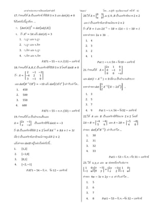 เอกสารประกอบการเรียนคณิตศาสตร ”Matrix” โดย….อ.สุทธิ คุณวัฒนานนท หนาที่ 40
17.กําหนดให เปนเมทริกซ ที่มีมิติ3 × 3 และ ( ) ≠ 0
ขอใดตอไปนี้ถูกตอง . .
ก. ( ) = ( )
ข. ถา = 3 แลว ( ) = 3
1. ก.ถูก และ ข.ถูก
2. ก.ถูก และ ข.ผิด
3. ก.ผิด และ ข.ถูก
4. ก.ผิด และ ข.ผิด
1 − 55 − ต.ค.(13) − เมทริกซ
18.กําหนดให , , เปนเมทริกซที่มีมิติ3 × 3 โดยที่ ≠ 0
ถา =
2 −1 −3
−4 2 1
3 −1 0
และ ( −1
) = −10 แลว ( ) เทากับเทาใด. .
1. 450
2. 500
3. 550
4. 600
1 − 55 − ต.ค.(33) − เมทริกซ
19.กําหนดให เปนจํานวนเต็มและ
=
2 −1
−
เปนเมทริกซที่มี = −3
ถา เปนเมทริกซมีมิติ 2 × 2 โดยที่ −1
+ + = 3
เมื่อ เปนเมทริกซเอกลักษณการคูณมิติ 2 × 2
แลวคาของ อยูในชวงใดตอไปนี้. .
1. [1,2]
2. [−1,0]
3. [0,1]
4. [−2,−1]
1 − 54 − มี. ค. ขอ 12 − เมทริกซ
20.ให =
0 3
, ≤ 0 , เปนเมทริกซขนาด2 × 2
และ เปนเมทริกซเอกลักษณขนาด 2 × 2
ถา 2
= และ 2 −1
− 3 = 2 − 1 − 3 =
จงหาคาของ 2 + 3 .
1. 4
2. 3
3. 2
4. 1
1 − ธ. ค.54 − ขอ10 − เมทริกซ
21.กําหนดให =
2 1 0
0 −1 3
0 0 −
และ ( − −1
) = 0 เมื่อ เปนจํานวนจริงบวก
จงหาคาของ
1
2
−1
(3 − 2 ) ..
1. 3
2. 5
3. 7
4. 9 1 − ธ. ค. 54 − ขอ32 − เมทริกซ
22.ให และ เปนเมทริกซที่มีขนาด 2 × 2 โดยที่
2 − =
−4 −4
5 6
และ − 2 =
−5 −8
4 0
คาของ ( 4 −1
) เทากับเทาใด…
1. 30
2. 31
3. 32
4. 33
1 − 53 − มี. ค.−ขอ 31 − เมทริกซ
23. ให , , และ สอดคลองกับสมการ
1 0
−1
−1
0
=
2 −1
2
1 0
−1
คาของ 4 − 3 + 2 − เทากับเทาใด. .
1. 5
2. 6
3. 7
4. 8 1 − 53 − มี. ค.−ขอ 32 − เมทริกซ
 