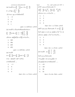 เอกสารประกอบการเรียนคณิตศาสตร ”Matrix” โดย….อ.สุทธิ คุณวัฒนานนท หนาที่ 41
24.กําหนดให =
1 1
1 −1
และ =
ถา −1
=
−2 0
0 4
แลว คาของ เทากับขอใดตอไปนี้ .
1. − 3
2. − 1
3. 0
4. 1
1 − ต.ค. 53 ขอ 12 − เมทริกซ
25.กําหนดให เปนเมทริกซที่สอดคลองกับสมการ
1 −2
4 3
+ 4 =
2 1 −2
0 1 3
3 2
1 4
−3 1
แลวคาของ 2 ( + ) เทากับเทาใด. .
1. 369
2. 396
3. 639
4. 693
1 − ต.ค.53 ขอ 36 − เมทริกซ
26.กําหนดให
=
0 1
0 1
, =
1 1
0 0
และ =
1 −1
0 2
คาของ (2 + + )
เทากับขอใดตอไปนี้ …
1. − 1
2. 0
3. 2
4. 6
1 − 53 − ก. ค. ขอ 12 − เมทริกซ
27.ให , , , เปนจํานวนจริง ถา
3 5
2
= 5 6
− 1 3
+ 4 5 +
2 2
แลวคาของ + เทากับเทาใด … .
1. 1
2. 2
3. 3
4. 4
1 − 53 − ก. ค. ขอ 30 − เมทริกซ
28.ให , , , , เปนจํานวนจริง ถา =
โดยที่ = ≠ 0 และ ( + 2 −1
) = 0
แลวคาของ ( − 2 −1
) เทากับเทาใด… .
1. 1
2. 2
3. 3
4. 4
1 − 53 − ก. ค. ขอ 31 − เมทริกซ
29.กําหนดให =
1 2 −1
2 2
2 1
โดยที่ และ เปนจํานวนจริง
ถา 11( ) = 13 และ 21( ) = 9
แลว ( ) มีคาเทากับขอใดตอไปนี้ … .
1. − 33
2. − 30
3. 30
4. 33
1 − มี. ค. 52 − ขอ21 − เมทริกซ
 