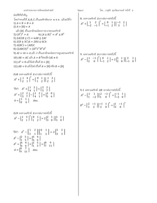เอกสารประกอบการเรียนคณิตศาสตร ”Matrix” โดย….อ.สุทธิ คุณวัฒนานนท หนาที่ 8
สมบัติที่สําคัญ
โดยกําหนดให , , เปนเมตริกซขนาด × แลวจะไดวา
1) + = +
2) + [0] =
แลว [0] เปนเอกลักษณของการบวกของเมทริกซ
3) ( ) = 4) ( ± ) = ±
5) 2 (3 ± ) = 6 ± 2
6) 2( ± 3 ) = 2 ± 6
7) ( ) = ( )
8) (2 ) = 2
9) = = แลว เปนเอกลักษณของการคูณของเมทริกซ
10) = แลว = ก็ตอเมื่อ | | ≠ 0
11) = 0 แลวไมจําเปนที่ = [0]
12) = 0 แลวไมจําเปนที่ = [0] หรือ = [0]
8 จงหาเมตริกซ จากสมการตอไปนี้
+
1 4
2 1
=
0 1
1 2
1 3
2 2
วิธีทํา +
1 2
4 1
=
2 2
5 7
=
2 2
5 7
−
1 2
4 1
=
1 0
1 6
=
1 1
0 6
.
9 จงหาเมตริกซ จากสมการตอไปนี้
−
1 3
2 1
0 1
1 2
= 2
2 1
3 0
1 1
1 0
วิธีทํา −
1 2
3 1
0 1
1 2
= 2
3 2
3 3
−
2 5
1 5
=
6 4
6 6
=
6 4
6 6
+
2 5
1 5
=
8 9
7 11
=
8 7
9 11
.
8. จงหาเมตริกซ จากสมการตอไปนี้
+
1 2
−2 −1
=
0 1
−1 2
−1 2
3 1
9. จงหาเมตริกซ จากสมการตอไปนี้
−
1 −1
2 0
0 1
−1 2
= 2
1 1
2 0
2 1
−1 0
9.1 จงหาเมตริกซ จากสมการตอไปนี้
−
1 1
1 −2
2 −1
1 0
=
−1 1
−2 0
−
2 −1
1 2
−1 1
2 0
=
1 −1
3 0
 