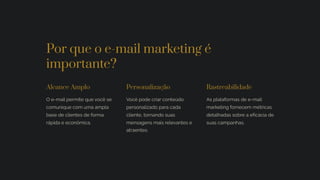 Por que o e-mail marketing é
importante?
Alcance Amplo
O e-mail permite que você se
comunique com uma ampla
base de clientes de forma
rápida e econômica.
Personalização
Você pode criar conteúdo
personalizado para cada
cliente, tornando suas
mensagens mais relevantes e
atraentes.
Rastreabilidade
As plataformas de e-mail
marketing fornecem métricas
detalhadas sobre a eficácia de
suas campanhas.
 