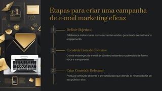 Etapas para criar uma campanha
de e-mail marketing eficaz
1 Definir Objetivos
Estabeleça metas claras, como aumentar vendas, gerar leads ou melhorar o
engajamento.
2 Construir Lista de Contatos
Colete endereços de e-mail de clientes existentes e potenciais de forma
ética e transparente.
3 Criar Conteúdo Relevante
Produza conteúdo atraente e personalizado que atenda às necessidades de
seu público-alvo.
 